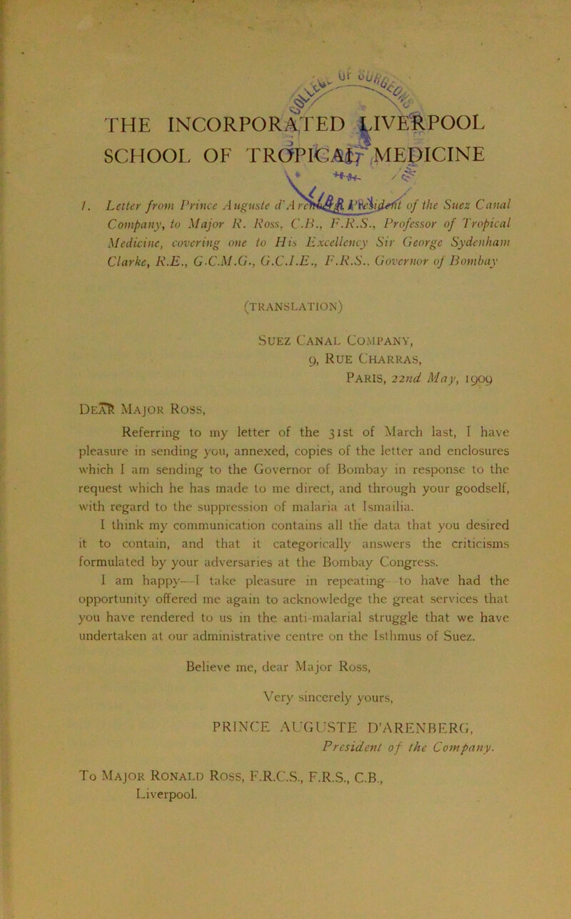 /. THE INCORPORATED LIVERPOOL SCHOOL OF TROPICAi; MEDICINE V* Letter from Prince Auguste d'A rcmuQfl k’teijdrl'it of the Suez Canal Company, to Major R. Ross, C.B., F.R.S., Professor of Tropical Medicine, covering one to His Excellency Sir George Sydenham Clarke, R.E., G-C.M.G-, G.C.LE., E.R.S., Governor of Bombay (TRANSLATION) Suez Canal Company, 9, Rue Charras, Paris, 22nd May, 1909 Dea^ Major Ross, Referring to my letter of the 31st of March last, I have pleasure in sending you, annexed, copies of the letter and enclosures which 1 am sending to the Governor of Bombay in response to the request which he has made to me direct, and through your goodself, with regard to the suppression of malaria at Ismailia. I think my communication contains all the data that you desired it to contain, and that it categorically answers the criticisms formulated by your adversaries at the Bombay Congress. 1 am happy—I take pleasure in repeating to have had the opportunity offered me again to acknowledge the great services that you have rendered to us in the anti-malarial struggle that we have undertaken at our administrative centre on the Isthmus of Suez. Believe me, dear Major Ross, Very sincerely yours, PRINCE AUGUSTE D’ARENBERG, President of the Company. To Major Ronald Ross, F.R.C.S., F.R.S., C.B., Liverpool.