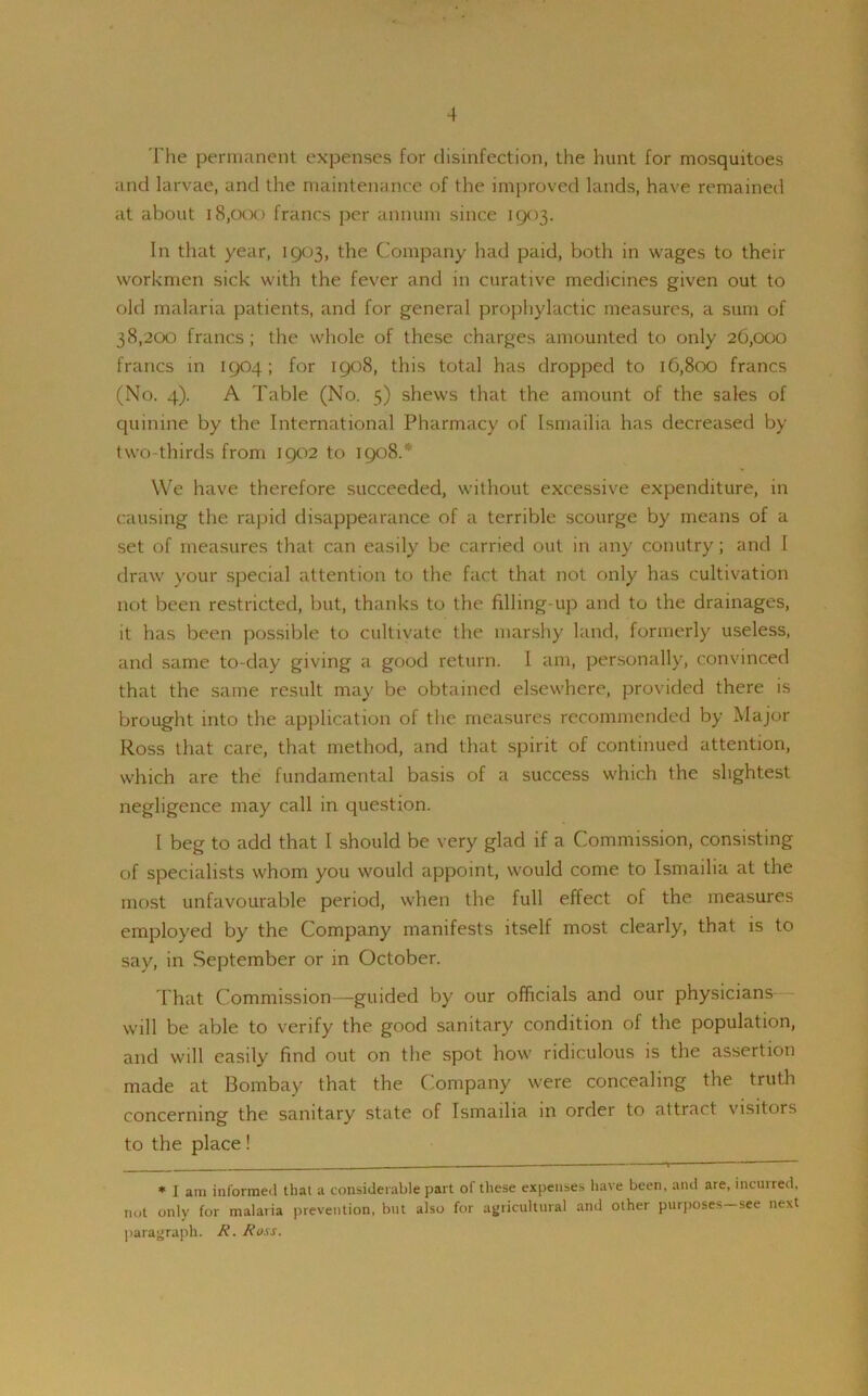 The permanent expenses for disinfection, the hunt for mosquitoes and larvae, and the maintenance of the improved lands, have remained at about 18,000 francs per annum since 1903. In that year, 1903, the Company had paid, both in wages to their workmen sick with the fever and in curative medicines given out to old malaria patients, and for general prophylactic measures, a sum of 38,200 francs ; the whole of these charges amounted to only 26,000 francs in 1904; for 1908, this total has dropped to 16,800 francs (No. 4). A Table (No. 5) shews that the amount of the sales of quinine by the International Pharmacy of Ismailia has decreased by two-thirds from 1902 to 1908.* We have therefore succeeded, without excessive expenditure, in causing the rapid disappearance of a terrible scourge by means of a set of measures that can easily be carried out in any conutry; and 1 draw your special attention to the fact that not only has cultivation not been restricted, but, thanks to the filling-up and to the drainages, it has been possible to cultivate the marshy land, formerly useless, and same to-day giving a good return. I am, personally, convinced that the same result may be obtained elsewhere, provided there is brought into the application of the measures recommended by Major Ross that care, that method, and that spirit of continued attention, which are the fundamental basis of a success which the slightest negligence may call in question. I beg to add that I should be very glad if a Commission, consisting of specialists whom you would appoint, would come to Ismailia at the most unfavourable period, when the full effect of the measures employed by the Company manifests itself most clearly, that is to say, in September or in October. That Commission—guided by our officials and our physicians will be able to verify the good sanitary condition of the population, and will easily find out on the spot how ridiculous is the assertion made at Bombay that the Company were concealing the truth concerning the sanitary state of Ismailia in order to attract visitors to the place! * I am informed that a considerable part ol these expenses have been, and are, incurred, not only for malaria prevention, but also for agricultural and other purposes—see next paragraph. R. Ross.