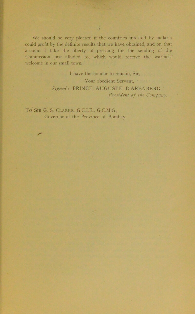 We should be very pleased if the countries infested by malaria could profit by the definite results that we have obtained, and on that account I take the liberty of pressing for the sending of the Commission just alluded to, which would receive the warmest welcome in our small town. * I have the honour to remain, Sir, Your obedient Servant, Signed-. PRINCE AUGUSTE D’ARENBERG, President of the Company. To Sir G. S. Clarke, G.C.I.E., G.C.M.G., Governor of the Province of Bombay.