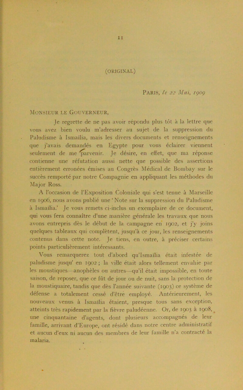 (ORIGINAL) Paris, le 22 Mai, igog Monsieur le Gouverneur, Je regrette de ne pas avoir repondu plus tot a la lettre quc vous avez bien voulu m’adresser au sujet de la suppression du Paludisme a Ismailia, mais les divers documents et renseignements que j’avais demandes en Egypte pour vous eclairer viennent seulement de me 'parvenir. Je desire, en effet, que ma reponse contienne une refutation aussi nette que possible des assertions entierement erronees emises au Congres Medical de Bombay sur le succes remporte par notre Compagnie en appliquant les methodes du Major Ross. A l’occasion de l’Exposition Coloniale qui s’est tenue a Marseille en 1906, nous avons publie une ‘Note sur la suppression du Paludisme a Ismailia.’ Je vous remets ci-inclus un exemplaire de ce document, qui vous fera connaitre d’une maniere generate les travaux que nous avons entrepris des le debut de la campagne en 1902, et j’y joins quelques tableaux qui completent, jusqu’a ce jour, les renseignements contenus dans cette note. Je tiens, en outre, a preciser certains points particulierement interessants. Vous remarquerez tout d’abord qu’Ismailia etait infestee de paludisme jusqu’ en 1902 ; la ville etait alors tellement envahie par les moustiques anopheles ou autres—qu’il etait impossible, en toute saison, de reposer, que ce fut de jour ou de nuit, sans la protection de la moustiquaire, tandis que des l’annee suivante (1903) ce systeme de defense a totalement cesse d’etre employe. Anterieurement, les nouveaux venus a Ismailia etaient, presque tous sans exception, atteints tres rapidement par la fievre paludeenne. Or, de 1903 a 1908, une cinquantaine d’agents, dont plusieurs accompagnes de leur famille, arrivant d’Europe, ont reside dans notre centre administrate et aucun d’eux ni aucun des membres de leur famille n a contracte la malaria.