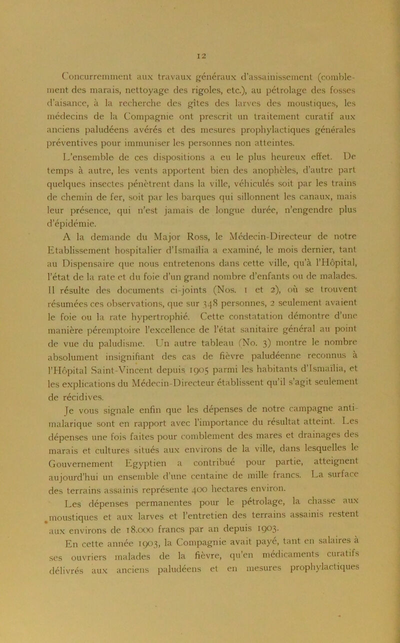 Concurremment aux travaux generaux d’assainissement (comble- ment dcs marais, nettoyage des rigoles, etc.), au petrolage des fosses d’aisance, a la recherche des gites des larves des moustiques, les medecins de la Compagnie ont prescrit un traitement curatif aux anciens paludeens averes et des mesures prophylactiques generates preventives pour immuniser les personnes non atteintes. L’ensemble de ces dispositions a eu le plus heureux effet. De temps a autre, les vents apportent bien des anopheles, d’autre part quelques insectes penetrent dans la villc, vehicules soit par les trains de chemin de fer, soit par les barques qui sillonnent les canaux, mais leur presence, qui n’est jamais de longue duree, n’engendre plus d epidemie. A la demande du Major Ross, le Medecin-Directeur de notre Etablissement hospitaller d’Ismailia a examine, le mois dernier, tant au Dispensaire que nous entretenons dans cette ville, qu’a l’Hopital, 1’etat de la rate ct du foie d’un grand nombre d’enfants ou de malades. II resulte des documents ci-joints (Nos. i et 2), ou se trouvent resumees ces observations, que sur 348 personnes, 2 seulement avaient le foie ou la rate hypertrophie. Cette constatation demontre d’une maniere peremptoire l’excellence de l’etat sanitaire general au point de vue du paludisme. Un autre tableau (No. 3) montre le nombre absolument insignifiant des cas de fievre paludeenne reconnus a l’Hopital Saint-Vincent depuis 1905 parmi les habitants d’Ismailia, et les explications du Medecin-Directeur etablissent qu il s agit seulement de recidives. je vous signale enfin que les depenses de notre campagne anti- malarique sont en rapport avec l’importance du resultat atteint. Les depenses une fois faites pour comblement des mares et drainages des marais et cultures situes aux environs de la ville, dans lesquelles le Gouvernement Egyptien a contribue pour partie, atteignent aujourd’hui un ensemble d’une centaine de mille francs. La surlace des terrains assainis represente 400 hectares environ. Les depenses permanentes pour le petrolage, la chasse aux %moustiques et aux larves et l’entretien des terrains assainis restent aux environs de 18.000 francs par an depuis 1903. En cette annee 1903, la Compagnie avait paye, tant en salaires a ses ouvriers malades de la fievre, qu en medicaments curatifs delivres aux anciens paludeens et en mesures prophylactiques