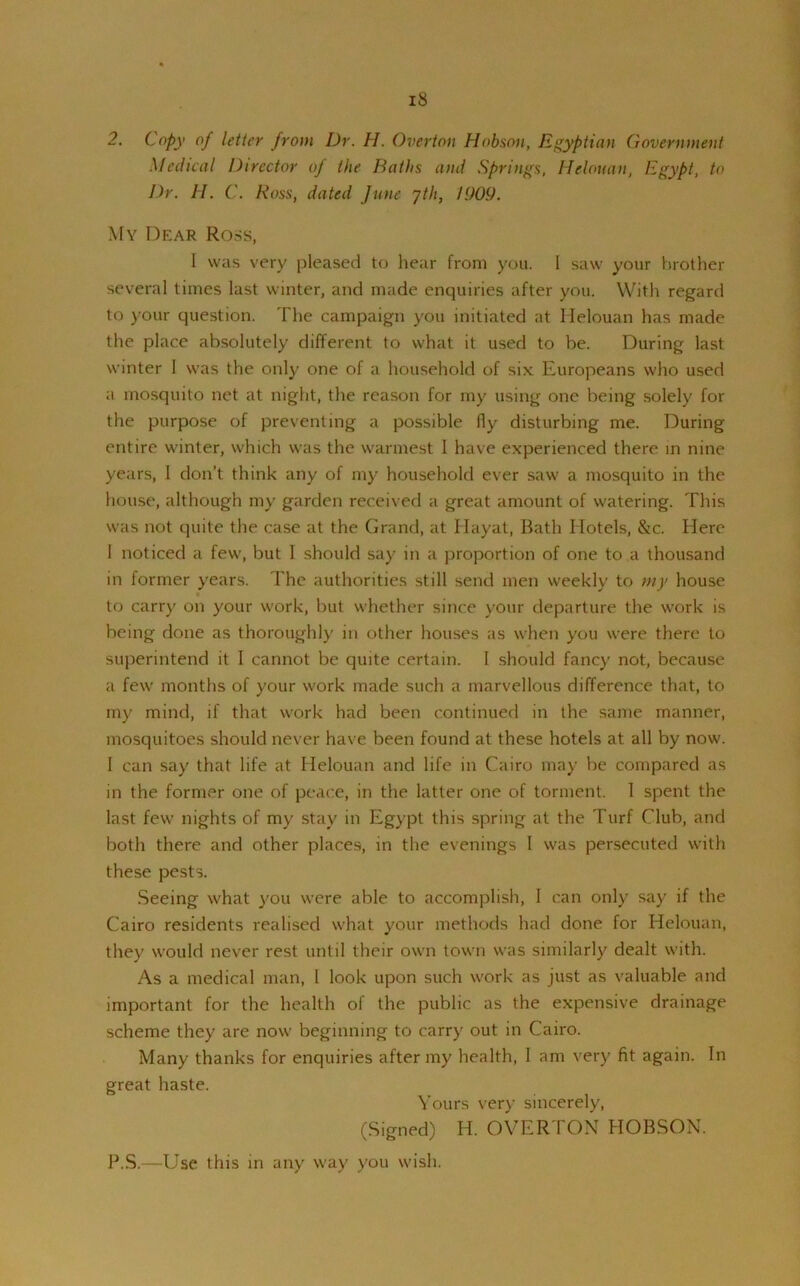 2. Copy of letter from Dr. H. Overton Hobson, Egyptian Government Medical Director of the Baths and Springs, Helouan, Egypt, to Dr. H. C. Ross, dated June jth, 1909. My Dear Ross, I was very pleased to hear from you. I saw your brother several times last winter, and made enquiries after you. With regard to your question. The campaign you initiated at Helouan has made the place absolutely different to what it used to be. During last winter I was the only one of a household of six Europeans who used a mosquito net at night, the reason for my using one being solely for the purpose of preventing a possible fly disturbing me. During entire winter, which was the warmest I have experienced there in nine years, I don’t think any of my household ever saw a mosquito in the house, although my garden received a great amount of watering. This was not quite the case at the Grand, at Hayat, Bath Hotels, &c. Here 1 noticed a few, but I should say in a proportion of one to a thousand in former years. The authorities still send men weekly to my house to carry on your work, but whether since your departure the work is being done as thoroughly in other houses as when you were there to superintend it I cannot be quite certain. I should fancy not, because a few months of your work made such a marvellous difference that, to my mind, if that work had been continued in the same manner, mosquitoes should never have been found at these hotels at all by now. 1 can say that life at Helouan and life in Cairo may be compared as in the former one of peace, in the latter one of torment. 1 spent the last few nights of my stay in Egypt this spring at the Turf Club, and both there and other places, in the evenings I was persecuted with these pests. Seeing what you were able to accomplish, I can only say if the Cairo residents realised what your methods had done for Helouan, they would never rest until their own town was similarly dealt with. As a medical man, 1 look upon such work as just as valuable and important for the health of the public as the expensive drainage scheme they are now beginning to carry out in Cairo. Many thanks for enquiries after my health, 1 am very fit again. In great haste. Yours very sincerely, (Signed) H. OVERTON HOBSON. P.S.—Use this in any way you wish.