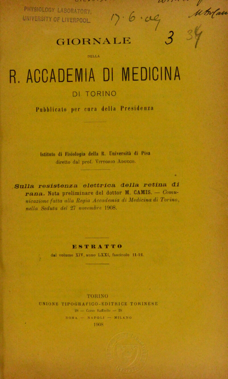 PMY8I0L0GY IA30RÀT0RY, UNIVERSITY OF UVERPOOL f} • & * GIORNALE DELLA R. ACCADEMIA DI MEDICINA DI TORINO Pubblicato per cura della Presidenza Istituto (li Fisiologia della II. Università di Pisa diretto dal prof. Vittorio Aducco. Sulla resistenza elettrica della retina di rana. Nota preliminare del dottor M. CAMIS. — Comu- nicazione fatta alla Regia Accademia di Medicina di Torino, nella Seduta del 27 novembre 1908. ESTRATTO dai volume XIV, anno LXXI, fascicolo 11-li. TORINO UNIONE TIPOGRAFICO -EDITRICE TORINESE 2X — Corso Raffaello — 28 ROMA NAPOLI 1908 MILANO