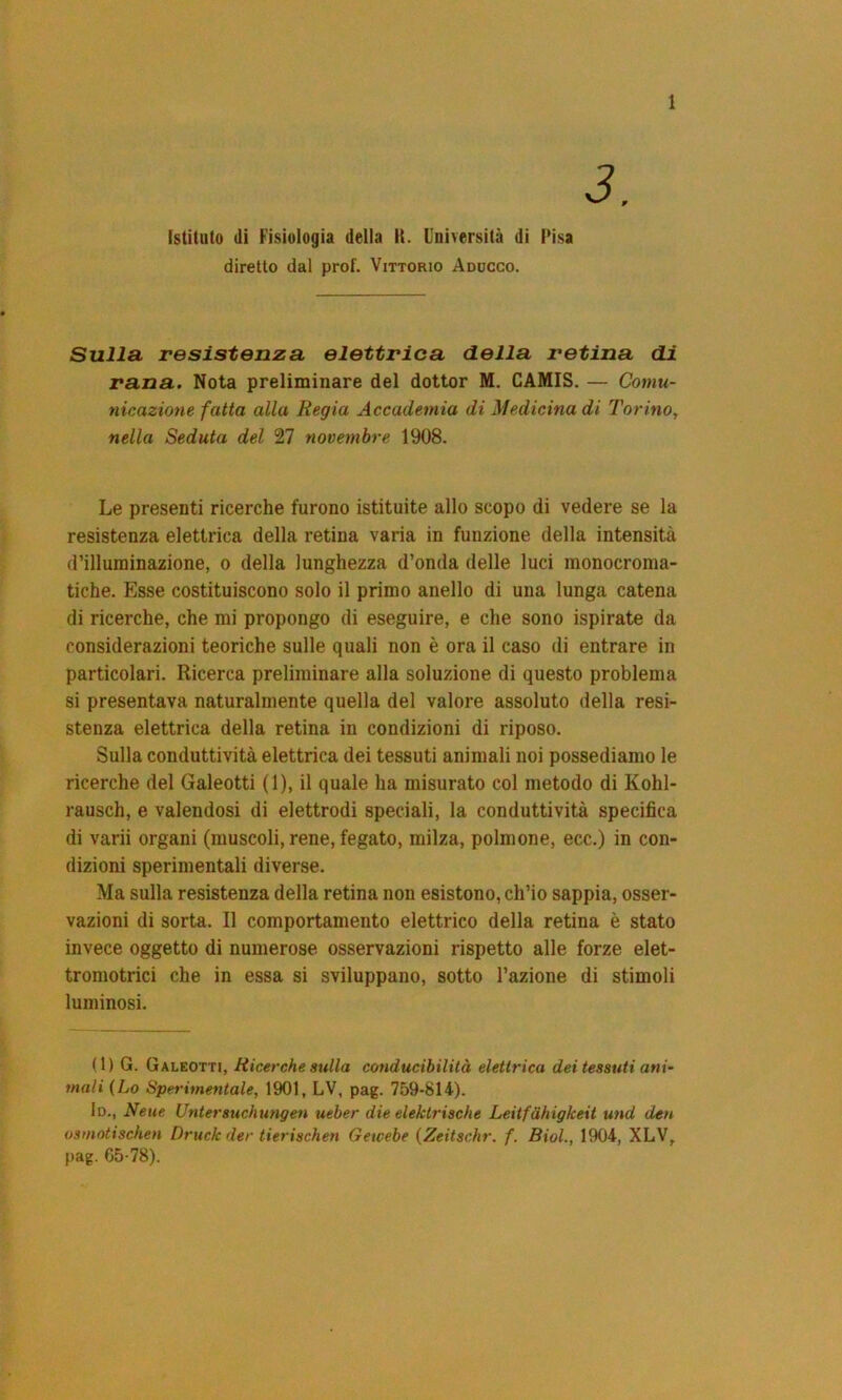 3. Istituto (li Fisiologia della II. Università di Pisa diretto dal prof. Vittorio Addcco. Sulla resistenza elettrica della retina di rana. Nota preliminare del dottor M. CAMIS. — Comu- nicazione fatta alla Regia Accademia di Medicina di Torino, nella Seduta del 27 novembre 1908. Le presenti ricerche furono istituite allo scopo di vedere se la resistenza elettrica della retina varia in funzione della intensità d’illuminazione, o della lunghezza d’onda delle luci monocroma- tiche. Esse costituiscono solo il primo anello di una lunga catena di ricerche, che mi propongo di eseguire, e che sono ispirate da considerazioni teoriche sulle quali non è ora il caso di entrare in particolari. Ricerca preliminare alla soluzione di questo problema si presentava naturalmente quella del valore assoluto della resi- stenza elettrica della retina in condizioni di riposo. Sulla conduttività elettrica dei tessuti animali noi possediamo le ricerche del Galeotti (1), il quale ha misurato col metodo di Kohl- rausch, e valendosi di elettrodi speciali, la conduttività specifica di varii organi (muscoli, rene, fegato, milza, polmone, ecc.) in con- dizioni sperimentali diverse. Ma sulla resistenza della retina non esistono, ch’io sappia, osser- vazioni di sorta. Il comportamento elettrico della retina è stato invece oggetto di numerose osservazioni rispetto alle forze elet- tromotrici che in essa si sviluppano, sotto l’azione di stimoli luminosi. (1) G. Galeotti, Ricerche sulla conducibilità elettrica dei tessuti ani- mali (Lo Sperimentale, 1901, LV, pag. 759-814). lo., Neue Untersuchungen ueber die elektrische Leitfàhigkeit und deu osmotischen Drude der tierischen Getcebe (Zeitschr. f. Biol., 1904, XLV, pag. G5-78).