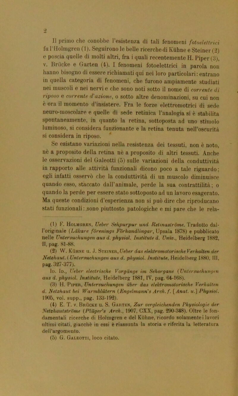 I! primo che conobbe l’esistenza di tali fenomeni fotoelettrici fu l’Holmgren ( 1 ). Seguirono le belle ricerche di Ktthne e Steiner (2) e poscia quelle di molti altri, fra i quali recentemente H. Piper(3), v. Briicke e Garten (4). I fenomeni fotoelettrici in parola non hanno bisogno di essere richiamati qui nei loro particolari : entrano in quella categoria di fenomeni, che furono ampiamente studiati nei muscoli e nei nervi e che sono noti sotto il nome di corrente di riposo e corrente d'azione, o sotto altre denominazioni, su cui non è ora il momento d’insistere. Fra le forze elettromotrici di sede neuro-moscolare e quelle di sede retinica l’analogia si è stabilita spontaneamente, in quanto la retina, sottoposta ad uno stimolo luminoso, si considera funzionante e la retina tenuta nell’oscurità si considera in riposo. Se esistano variazioni nella resistenza dei tessuti, non è noto, nè a proposito della retina nè a proposito di altri tessuti. Anche le osservazioni del Galeotti (5) sulle variazioni della conduttività in rapporto alle attività funzionali dicono poco a tale riguardo ; egli infatti osservò che la conduttività di un muscolo diminuisce quando esso, staccato dall’animale, perde la sua contrattilità; o quando la perde per essere stato sottoposto ad un lavoro esagerato. Ma queste condizioni d’esperienza non si può dire che riproducano stati funzionali sono piuttosto patologiche e mi pare che le rela- (1) F. Holmgren, Ueber Sehpurpur und Retinastrome. Tradotto dal- l’originale (Làkare fòrenings Fbrhandlingar, Upsala 1878) e pubblicato nelle Untersuchungen aus d. physiol. Institute d. Univ., Heidelberg 1882, II, pag. 81-88. (2) W. Kuhne u. ,1. Steiner, Ueber das elektromotor ische Verhalten der Netzhaut. ( Untersuchungen aus d. physiol. Institute, Heidelberg 1880, III, pag. 327-377). lo. 1d., Ueber electrische Vorgiinge im Sehorgane (Untersuchungen aus d. physiol. Institute, Heidelberg 1881, IV, pag. 64-168). (3) H. Piper, Untersuchungen Uber das elektromotorische Verhalten d. Netzhaut bei Wannblutern (Engelmann's Arch. f. [ Anat. u.] Physiol. 1905, voi. supp., pag. 133-192). (4) E. T. v. Brùcke u. S. Garten, Zur vergleichenden Physiologie der Netzhautstrome (Plilger's Arch., 1907, GXX, pag. 290-348). Oltre le fon- damentali ricerche di Holmgren e del Kuhne, ricordo solamente i lavori ultimi citati, giacché in essi è riassunta la storia e riferita la letteratura dell’argomento. (5) G. Galeotti, loco citato.