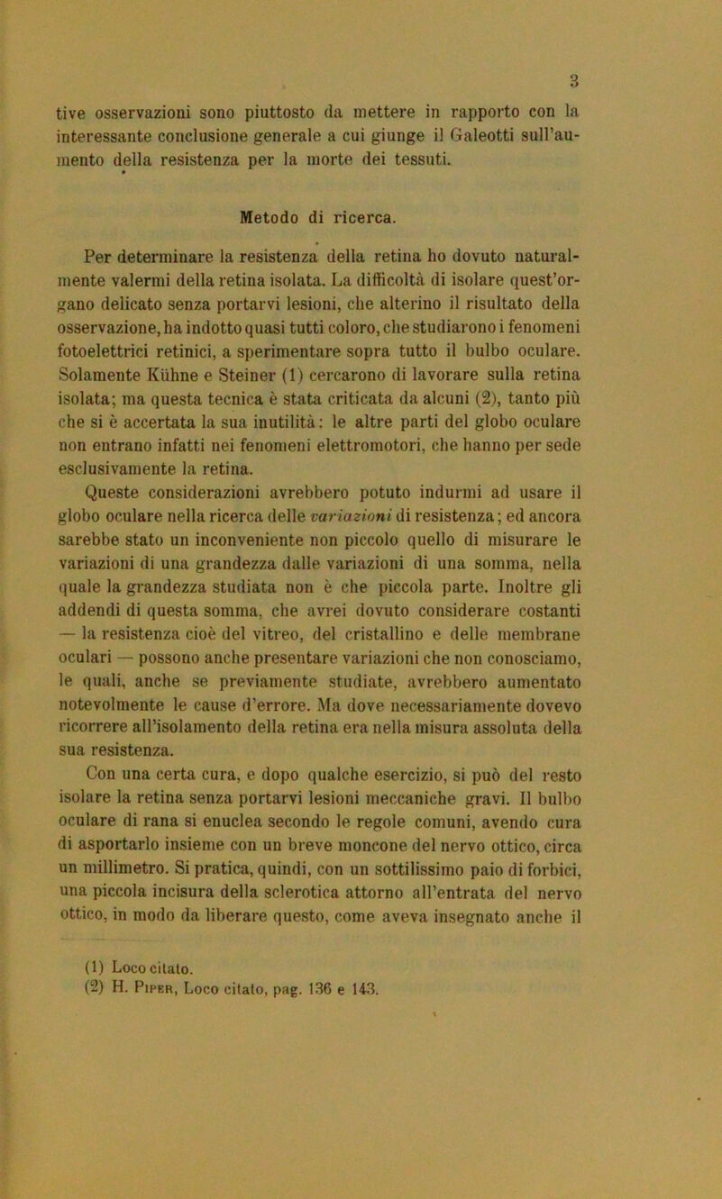 interessante conclusione generale a cui giunge il Galeotti sull’au- mento della resistenza per la morte dei tessuti. Metodo di ricerca. • Per determinare la resistenza della retina ho dovuto natural- mente valermi della retina isolata. La difficoltà di isolare quest’or- gano delicato senza portarvi lesioni, che alterino il risultato della osservazione, ha indotto quasi tutti coloro, che studiarono i fenomeni fotoelettrici retinici, a sperimentare sopra tutto il bulbo oculare. Solamente Kiihne e Steiner (1) cercarono di lavorare sulla retina isolata; ma questa tecnica è stata criticata da alcuni (2), tanto più che si è accertata la sua inutilità: le altre parti del globo oculare non entrano infatti nei fenomeni elettromotori, che hanno per sede esclusivamente la retina. Queste considerazioni avrebbero potuto indurmi ad usare il globo oculare nella ricerca delle variazioni di resistenza ; ed ancora sarebbe stato un inconveniente non piccolo quello di misurare le variazioni di una grandezza dalle variazioni di una somma, nella quale la grandezza studiata non è che piccola parte. Inoltre gli addendi di questa somma, che avrei dovuto considerare costanti — la resistenza cioè del vitreo, del cristallino e delle membrane oculari — possono anche presentare variazioni che non conosciamo, le quali, anche se previamente studiate, avrebbero aumentato notevolmente le cause d’errore. Ma dove necessariamente dovevo ricorrere all’isolamento della retina era nella misura assoluta della sua resistenza. Con una certa cura, e dopo qualche esercizio, si può del resto isolare la retina senza portarvi lesioni meccaniche gravi. Il bulbo oculare di rana si enuclea secondo le regole comuni, avendo cura di asportarlo insieme con un breve moncone del nervo ottico, circa un millimetro. Si pratica, quindi, con un sottilissimo paio di forbici, una piccola incisura della sclerotica attorno all’entrata del nervo ottico, in modo da liberare questo, come aveva insegnato anche il (1) Loco citato. (2) H. Piper, Loco citalo, pag. 136 e 143.