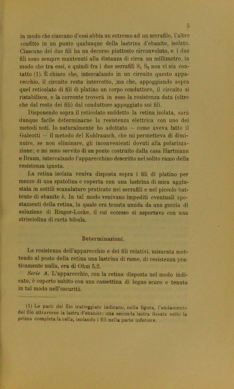 confitto in un punto qualunque della lastrina d’ebanite, isolato. Ciascuno dei due fili ha un decorso piuttosto circonvoluto, e i due fili sono sempre mantenuti alla distanza di circa un millimetro, in modo che tra essi, e quindi fra i due serrafili Sj Sj non vi sia con- tatto (1). È chiaro che, intercalando in un circuito questo appa- recchio, il circuito resta interrotto, [ma che, appoggiando sopra quel reticolato di fili di platino un corpo conduttore, il circuito si ristabilisce, e la corrente troverà in esso la resistenza data (oltre che dal resto dei fili) dal conduttore appoggiato sui fili. Disponendo sopra il reticolato suddetto la retina isolata, sarà dunque facile determinarne la resistenza elettrica con uno dei metodi noti. Io naturalmente ho adottato — come aveva fatto il Galeotti — il metodo del Ivohlrausch, che mi permetteva di dimi- nuire, se non eliminare, gli inconvenienti dovuti alla polarizza- zione; e mi sono servito di un ponte costruito dalla casa Hartmann e Braun, intercalando l’apparecchino descritto nel solito ramo della resistenza ignota. La retina isolata veniva disposta sopra i fili di platino per mezzo di una spatolina e coperta con una lastrina di mica aggiu- stata in sottili scanalature praticate nei serrafili e nel piccolo bat- tente di ebanite b. In tal modo venivano impediti eventuali spo- stamenti della retina, la quale era tenuta umida da una goccia di soluzione di Ringer-Locke, il cui eccesso si asportava con una strisciolina di carta bibula. Determinazioni. La resistenza dell’apparecchio e dei fili relativi, misurata met- tendo al posto della retina una lastrina di rame, di resistenza pra- ticamente nulla, era di Ohm 5,2. Serie A. L’apparecchio, con la retina disposta nel modo indi- cato, è coperto subito con una cassettina di legno scuro e tenuto in tal modo nell’oscurità. (1) Le parti del filo tratteggiate indicano, nella figura, l’andamento del filo attraverso la lastra d’ebanite: una seconda lastra (issata sotto la prima completa la cella, isolando i fili nella parte inferiore.