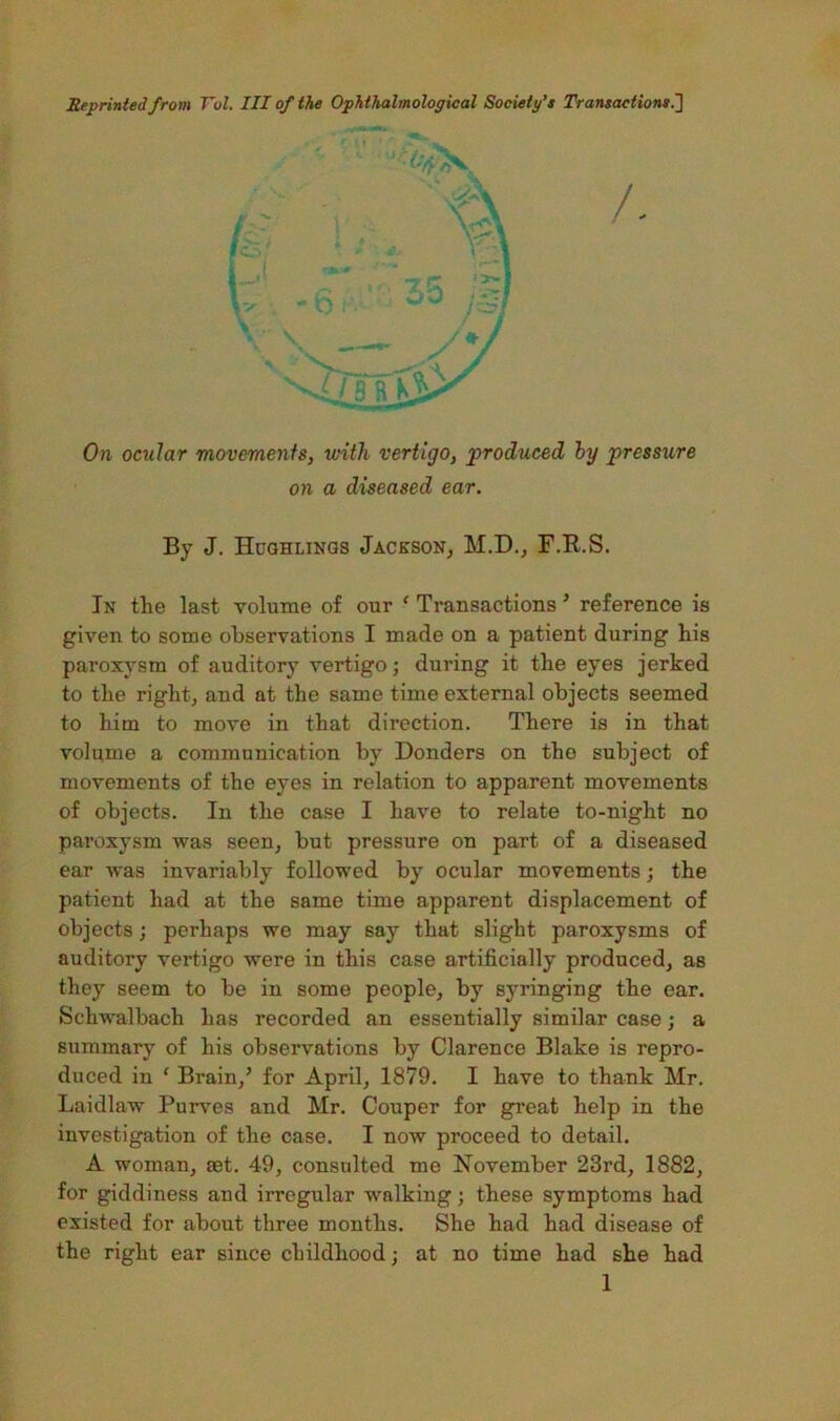 Reprinted from Vol. HI of the Ophthalmological Society’* Transaction*!] /. * On ocular movements, with vertigo, produced hy pressure on a diseased ear. By J. Huqhlinqs Jackson^ M.D., F.R.S. In the last volume of our ‘ Transactions ’ reference is given to some observations I made on a patient during his paroxysm of auditory vertigo; during it the eyes jerked to the rightj and at the same time external objects seemed to him to move in that direction. There is in that volume a communication by Bonders on the subject of movements of the eyes in relation to apparent movements of objects. In the case I have to relate to-night no paroxysm was seen^ but pressure on part of a diseased ear was invariably followed by ocular movements; the patient had at the same time apparent displacement of objects; perhaps we may say that slight paroxysms of auditory vertigo were in this case artificially produced, as they seem to be in some people, by syringing the ear. Schwalbach has recorded an essentially similar case; a summary of his observations by Clarence Blake is repro- duced in ‘ Brain,’ for April, 1879. I have to thank Mr. Laidlaw Purves and Mr. Couper for great help in the investigation of the case. I now proceed to detail. A woman, set. 49, consulted me November 23rd, 1882, for giddiness and irregular walking; these symptoms had existed for about three months. She had had disease of the right ear since childhood; at no time had she had