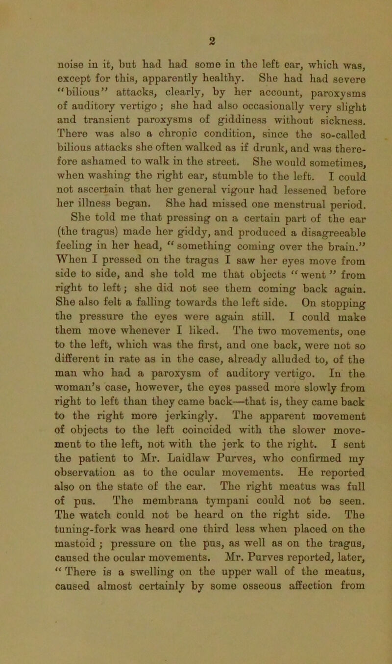 noise in it, but bad had some in the left ear, which was, except for this, apparently healthy. She had had severe ^'bilious” attacks, clearly, by her account, paroxysms of auditory vertigo; she had also occasionally very slight and transient paroxysms of giddiness without sickness. There was also a chronic condition, since the so-called bilious attacks she often walked as if drunk, and was there- fore ashamed to walk in the street. She would sometimes, when washing the right ear, stumble to the left. I could not ascertain that her general vigour had lessened before her illness began. She had missed one menstrual period. She told me that pressing on a certain part of the ear {the tragus) made her giddy, and produced a disagreeable feeling in her head, “ something coming over the brain.’^ When I pressed on the tragus I saw her eyes move from side to side, and she told me that objects went from right to left; she did not see them coming back again. She also felt a falling towards the left side. On stopping the pressure the eyes were again still. I could make them move whenever I liked. The two movements, one to the left, which was the first, and one back, were not so different in rate as in the case, already alluded to, of the man who had a paroxysm of auditory vertigo. In the woman’s case, however, the eyes passed more slowly from right to loft than they came back—that is, they came back to the right more jerkingly. The apparent movement of objects to the left coincided with the slower move- ment to the left, not with the jerk to the right. I sent the patient to Mr. Laidlaw Purves, who confirmed my observation as to the ocular movements. He reported also on the state of the ear. The right meatus was full of pus. The membrana tympani could not be seen. The watch could not be heard on the right side. The tuning-fork was heard one third less when placed on the mastoid ; pressure on the pus, as well as on the tragus, caused the ocular movements. Mr. Purves reported, later, “ There is a swelling on the upper wall of the meatus, caused almost certainly by some osseous affection from