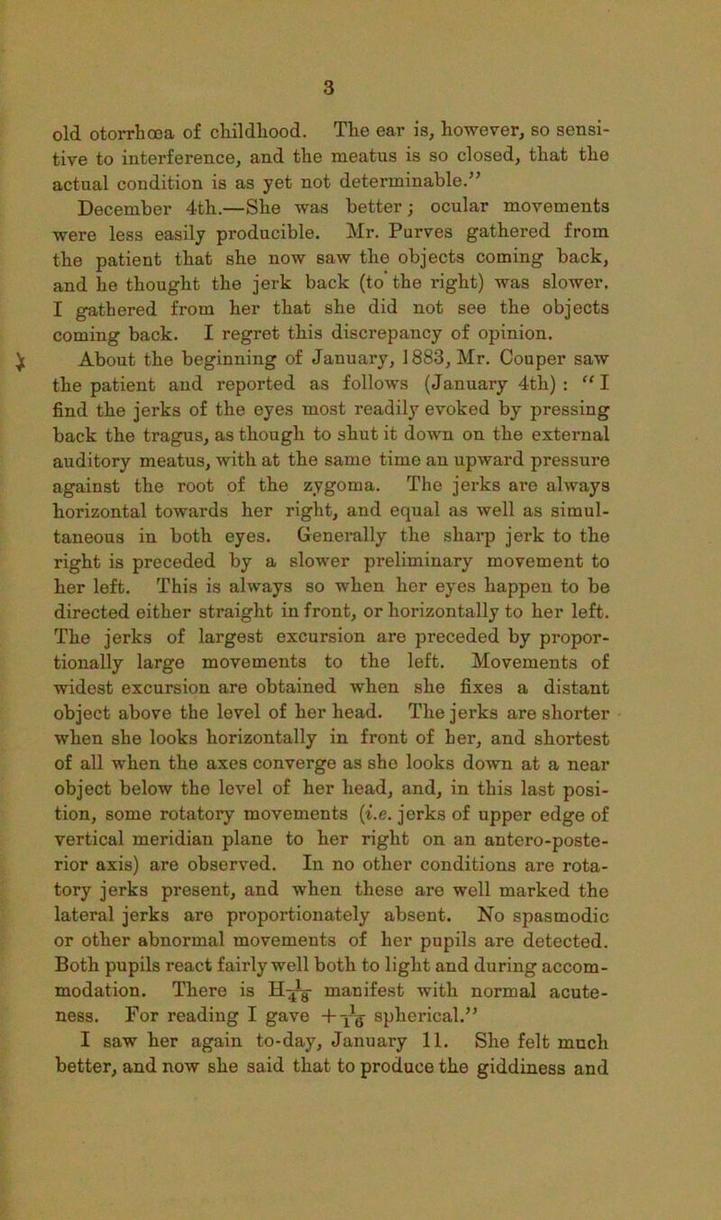 old otorrhooa of cliildliood. The ear is, however, so sensi- tive to interference, and the meatus is so closed, that the actual condition is as yet not determinable.” December 4th.—She was better; ocular movements were less easily producible. Mr. Purves gathered from the patient that she now saw the objects coming back, and he thought the jerk back (to the right) was slower. I gathered from her that she did not see the objects coming back. I regret this discrepancy of opinion. ^ About the beginning of January, 1883, Mr. Conper saw the patient and reported as follows (January 4th) : I find the jerks of the eyes most readily evoked by pressing back the tragus, as though to shut it down on the external auditory meatus, with at the same time an upward pressure against the root of the zygoma. The jerks are always horizontal towards her right, and equal as well as simul- taneous in both eyes. Generally the sharp jerk to the right is preceded by a slower preliminary movement to her left. This is always so when her eyes happen to be directed either straight in front, or horizontally to her left. The jerks of largest excursion are preceded by propor- tionally largo movements to the left. Movements of widest excursion are obtained when she fixes a distant object above the level of her head. The jerks are shorter when she looks horizontally in front of her, and shortest of all when the axes converge as she looks down at a near object below the level of her head, and, in this last posi- tion, some rotatory movements (t.e. jerks of upper edge of vertical meridian plane to her right on an antero-poste- rior axis) are observed. In no other conditions are rota- tory jerks present, and when these are well marked the lateral jerks are proportionately absent. No spasmodic or other abnormal movements of her pupils are detected. Both pupils react fairly well both to light and during accom- modation. There is manifest with normal acute- ness. For reading I gave +yg^ spherical.” I saw her again to-day, January 11. She felt much better, and now she said that to produce the giddiness and