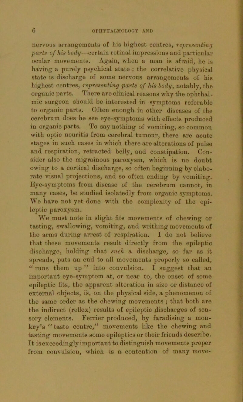 nervous arrangements of his highest centres, rcpreseMtinq parts of his body—certain retinal impressions and particular ocular movements. Again, when a man is afraid, he is having a purely psychical state ; the correlative physical state is discharge of some nervous arrangements of his highest centres, representing parts of his body, notably, the organic parts. There are clinical reasons why the ophthal - mic surgeon should be interested in symptoms referable to organic parts. Often enough in other diseases of the cerebrum does he see eye-symptoms with effects produced in organic parts. To say nothing of vomiting, so common with optic neuritis from cerebral tumour, there are acute stages in such cases in which there are alterations of pulso and respiration, retracted belly, and constipation. Con- sider also the migrainous paroxysm, which is no doubt owing to a cortical discharge, so often beginning by elabo- rate visual projections, and so often ending by vomiting, hlye-symptoms from disease of the cerebrum cannot, in many cases, be studied isolatedly from organic symptoms. We have not yet done with the complexity of the epi- leptic paroxysm. We must note in slight fits movements of chewing or tasting, swallowing, vomiting, and writhing movements of the arms during arrest of respiration. I do not believe that these movements result directly from the epileptic discharge, holding that such a discharge, so far as it spreads, puts an end to all movements properly so called, “ runs them up ” into convulsion. I suggest that an important eye-symptom at, or near to, the onset of some epileptic fits, the apparent alteration in size or distance of external objects, is, on the physical side, a phenomenon of the same order as the chewing movements ; that both are the indirect (reflex) results of epileptic discharges of sen- sory elements. Ferrier produced, by faradising a mon- key’s “ taste centre,” movements like the chewing and tasting movements some epileptics or their friends describe. It is exceedingly important to distinguish movements proper from convulsion, which is a contention of many move-