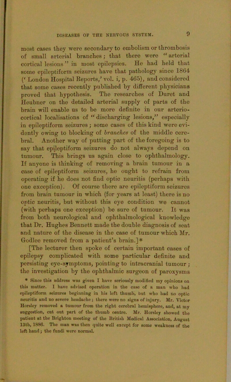 most cases they were secondary to embolism or thrombosis of small arterial branches; that there were “ arterial cortical lesions ” in most epilepsies. He had held that some epileptiform seizures have that pathology since 18G4 London Hospital Reports/ vol. i, p. 465), and considered that some cases recently published by different physicians proved that hypothesis. The researches of Duret and Heubner on the detailed arterial supply of parts of the brain will enable us to be more definite in our arterio- cortical localisations of “ discharging lesions,” especially in epileptiform seizures; some cases of this kind were evi- dently owing to blocking of branches of the middle cere- bral. Another way of putting part of the foregoing is to say that epileptiform seizures do not always depend on tumour. This brings us again close to ophthalmology. If anyone is thinking of removing a brain tumour in a case of epileptiform seizures, he ought to refrain from operating if he does not find optic neuritis (perhaps with one exception). Of course there are epileptiform seizures from brain tumour in which (for years at least) there is no optic neuritis, but without this eye condition we cannot (with perhaps one exception) be sure of tumour. It was from both neurological and ophthalmological knowledge that Dr. Hughes Bennett made the double diagnosis of seat and nature of the disease in the case of tumour which Mr. Godlee removed from a patient’s brain.]* [The lecturer then spoke of certain important cases of epilepsy complicated with some particular definite and persisting eye-symptoms, pointing to intracranial tumour ; the investigation by the ophthalmic surgeon of paroxysms * Since this address was given I have seriously modified my opinions on this matter. I have advised operation in the case of a man who liad epileptiform seizures beginning in his left thumb, but who had no optic neuritis and no severe headache; there were no signs of injury. Mr. Victor Horsley removed a tumour from the right cerebral hemisphere, and, at my suggestion, cut out part of the thumb centre. Mr. Horsley showed the patient at the Brighton meeting of the British Medical Association, August 13th, 1886. The man was then quite well except for some weakness of the left hand j the fundi were normal.