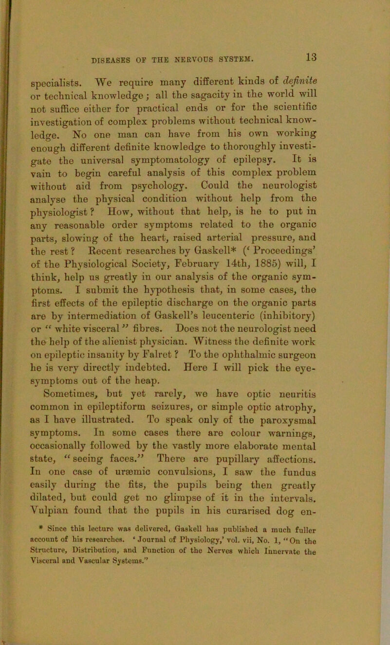 specialists. We require many different kinds of definite or tecknical knowledge; all the sagacity in the world will not suffice either for practical ends or for the scientific investigation of complex problems without technical know- ledge. No one man can have from his own working enough different definite knowledge to thoroughly investi- gate the universal symptomatology of epilepsy. It is vain to begin careful analysis of this complex problem without aid from p.sychology. Could the neurologist analyse the physical condition without help from the physiologist ? How, without that help, is he to put in any reasonable order symptoms related to the organic parts, slowing of the heart, raised arterial pressure, and the rest ? Recent researches by Gaskell* (‘ Proceedings’ of the Physiological Society, February 14th, 1885) will, I think, help us greatly in our analysis of the organic sym- ptoms. I submit the hypothesis that, in some cases, the first effects of the epileptic discharge on the organic parts are by intermediation of Gaskell’s leucenteric (inhibitory) or “ white visceral ” fibres. Does not the neurologist need the help of the alienist physician. Witness the definite work on epileptic insanity by Falret ? To the ophthalmic surgeon he is very directly indebted. Here I will pick the eye- symptoms out of the heap. Sometimes, but yet rarely, we have optic neuritis common in epileptiform seizures, or simple optic atrophy, as I have illustrated. To speak only of the paroxysmal symptoms. In some cases there are colour warnings, occasionally followed by the vastly more elaborate mental state, “ seeing faces.” There are pupillary affections. In one case of urasmic convulsions, I saw the fundus easily during the fits, the pupils being then greatly dilated, but could get no glimpse of it in the intervals. Vulpian found that the pupils in his curarised dog en- • Since this lecture was delivered, Gaskell has published a much fuller account of his researches. * Journal of Physiology,’ vol. vii, No. 1, “ On the Structure, Distribution, and Function of the Nerves which Innervate the Visceral and Vascular Systems.”