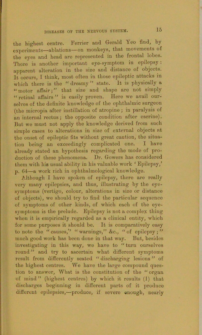 the highest centre. Ferrier and Gerald Yeo find, by experiments—ablations—on monkeys, that movements of the eyes and head are represented in the frontal lobes. There is another important eye-symptom in epilepsy : apparent alteration in the size and distance of objects. It occurs, I think, most often in those epileptic attacks in which there is the “ dreamy ” state. It is physically a “motor affairthat size and shape are not simply “ retinal affairs ” is easily proven. Here we avail our- selves of the definite knowledge of the ophthalmic surgeon (the micropia after instillation of atropine; in paralysis of an internal rectus; the opposite condition after eserine). But we must not apply the knowledge derived from such simple cases to alterations in size of external objects at the onset of epileptic fits without great caution, the situa- tion being an exceedingly complicated one. I have already stated an hypothesis regarding the mode of pro- duction of these phenomena. Dr. Gowers has considered them with his usual ability in his valuable work ‘ Epilepsy,’ p. 64—a work rich in ophthalmological knoAvledge. Although I have spoken of epilepsy, there are really very many epilepsies, and thus, illustrating by the eye- symptoms (vertigo, colour, alterations in size or distance of objects), we should try to find the particular sequence of symptoms of other kinds, of which each of the eye- symptoms is the prelude. Epilepsy is not a complex thing when it is empirically regarded as a clinical entity, which for some purposes it should be. It is comparatively easy to note the “ causes,’’ “ warnings,” &c., “ of epilepsy ; ” much good work has been done in that way. But, besides investigating in this way, we have to “ turn ourselves round” and try to ascertain what different symptoms result from differently seated “ discharging lesions ” of the highest centres. We have the large compound ques- tion to answer. What is the constitution of the “ organ of mind” (highest centres) by which it results (1) that discharges beginning in different parts of it produce different epilepsies,—produce, if severe wuough, nearly