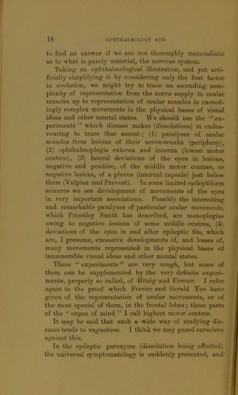 to find an answer if we are not thoroughly materialistic as to what is purely material, the nervous system. Taking an ophthalmological illustration, and yet arti- ficially simplifying it by considering only the first factor iu evolution, we might try to trace an ascending com- plexity of representation from the nerve supply to ocular muscles up to representation of ocular muscles in exceed- ingly complex movements in the physical bases of visual ideas and other mental states. We should use the “ ex- periments ” which disease makes (dissolutions) in endea- vouring to trace that ascent; (1) paralyses of ocular muscles from lesions of their nerve-trunks (periphery), (2) ophthalmoplegia externa and interna (lowest motor centres), (3) lateral deviations of the eyes in lesions, negative and positive, of the middle motor centres, or negative lesions, of a plexus (internal capsule) just below them (Vulpian and Prevost). In some limited epileptiform seizures we see development of movemejits of the eyes in very important associations. Possibly the interesting and remarkable paralyses of particular ocular movemoitx, which Priestley Smith has described, are monoplegias owing to negative lesions of some middle centres, (4) deviations of the eyes in and after epileptic fits, which are, I presume, excessive developments of, and losses of, many movements represented in the physical bases of innumerable visual ideas and other mental states. These ” experiments are very rough, but some of them can be supplemented by the very definite experi- ments, properly so called, of Hitzig and Ferrier. I refer again to the proof which Ferrier and Gerald Yeo have given of the representation of ocular movements, or of the most special of them, in the frontal lobes; these parts of the ” organ of mind ” I call highest motor centres. It may be said that such a wide way of studying dis- eases tends to vagueness. I think we may guard ourselves against this. In the epileptic paroxysm (dissolution beiug effected) the universal symptomatology is suddenly presented, and