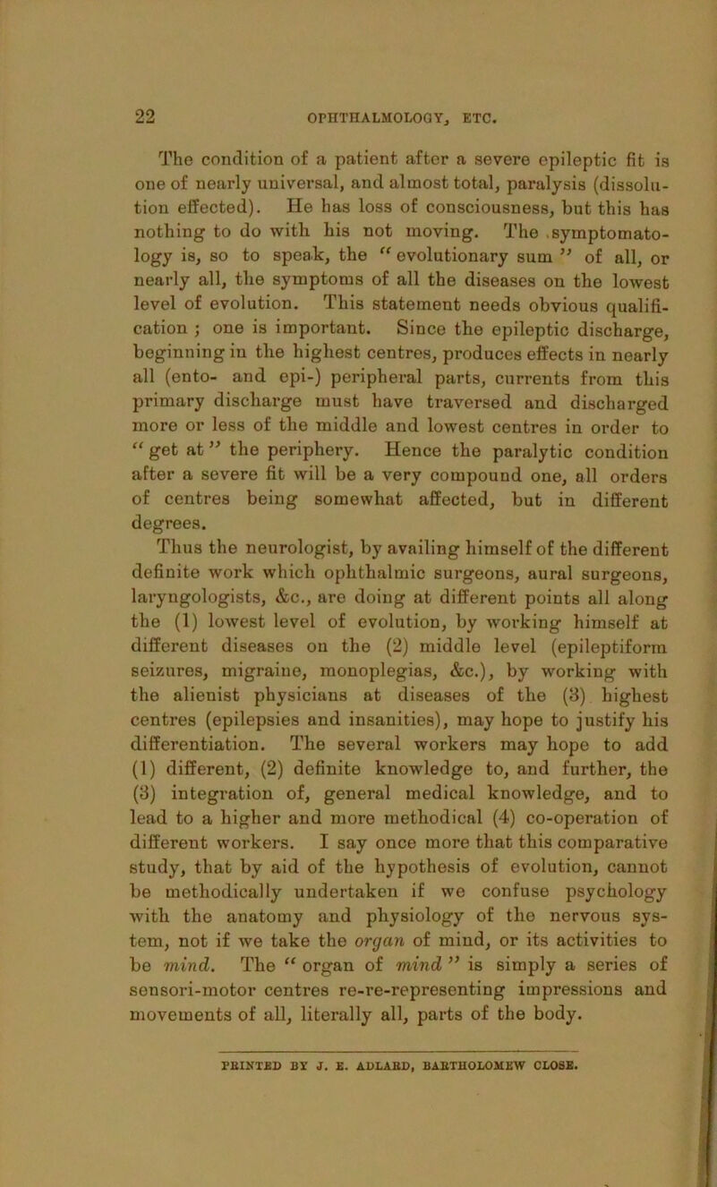 The condition of a patient after a severe epileptic fit is one of nearly universal, and almost total, paralysis (dissolu- tion effected). He has loss of consciousness, but this has nothing to do witli his not moving. The .symptomato- logy is, so to speak, the “ evolutionary sum ” of all, or nearly all, the symptoms of all the diseases on the lowest level of evolution. This statement needs obvious qualifi- cation ; one is important. Since the epileptic discharge, beginning in the highest centres, produces effects in nearly all (ento- and opi-) peripheral parts, currents from this primary discharge must have traversed and discharged more or less of the middle and lowest centres in order to “ get at ’’ the periphery. Hence the paralytic condition after a severe fit will be a very compound one, all orders of centres being somewhat affected, but in different degrees. Thus the neurologist, by availing himself of the different definite work which ophthalmic surgeons, aural surgeons, laryngologists, &c., are doing at different points all along the (1) lowest level of evolution, by working himself at different diseases on the (2) middle level (epileptiform seizures, migraine, monoplegias, &c.), by working with the alienist physicians at diseases of the (8) highest centres (epilepsies and insanities), may hope to justify his differentiation. The several workers may hope to add (1) different, (2) definite knowledge to, and further, the (8) integration of, general medical knowledge, and to lead to a higher and more methodical (4) co-operation of different workers. I say once more that this comparative study, that by aid of the hypothesis of evolution, cannot be methodically undertaken if we confuse psychology with the anatomy and physiology of the nervous sys- tem, not if we take the organ of mind, or its activities to be mind. The “ organ of mind ’’ is simply a series of sensori-motor centres re-re-representing impressions and movements of all, literally all, parts of the body. PEINXED BX J. K. ABLABD, BAETHOIOSIEW CLOSE.