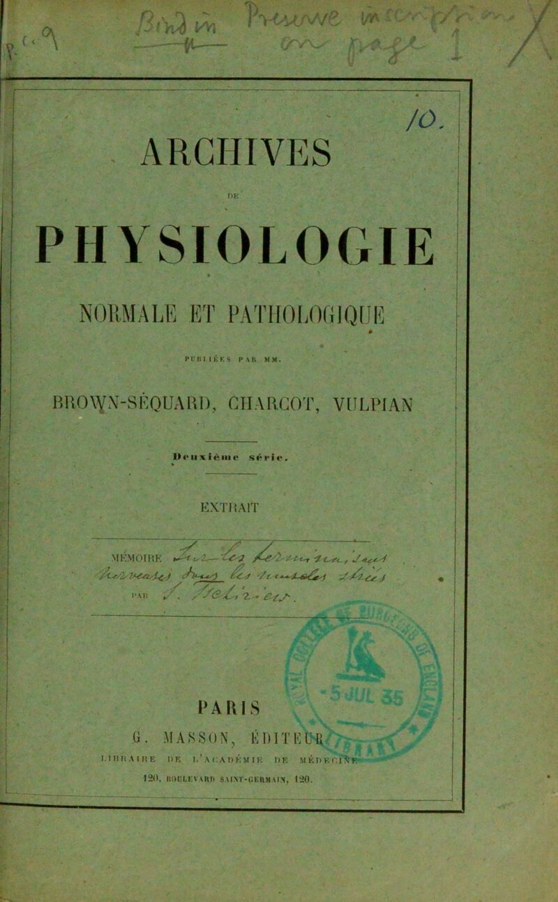 ARCHIVES - DE PHYSIOLOGIE P U D I I K F. S P A K M M . B RO \V N-S K QU A RI), CHARCOT, VULPJAN Uriixième série. EXT HAIT MKMOIRE Y 7 7 /'ZL-f 7 s /i--ey± J t 'c J '/( / ^ J OAll PARIS G. MASSON, KDITKUR 1.TBRA1KE DE I.’A CA DÉ M 1 K DE MÉDECINE 120, BOULEVARD SAINT-GERMAIN, 120.