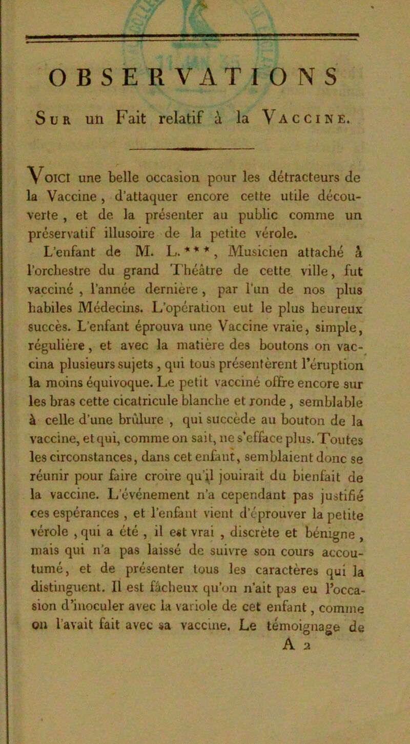 OBSERVATIONS Sur un Fait relatif û la Vaccine. Voici une belle occasion pour les détracteurs de la Vaccine , d’attaquer encore cette utile décou- verte , et de la présenter au public comme un préservatif illusoire de la petite vérole. L’enfant de M. L. * * * , Musicien attaché a l’orchestre du grand Théâtre de cette ville, fut vacciné , l’année dernière, par l’un de nos plus habiles Médecins. L’opération eut le plus heureux succès. L’enfant éprouva une Vaccine vraie, simple, régulière, et avec la matière des boutons on vac- cina plusieurs sujets , qui tous présentèrent l’éruption la moins équivoque. Le petit vacciné offre encore sur les bras cette cicatricule blanche et ronde , semblable à celle d’une brûlure , qui succède au bouton de la vaccine, et qui, comme on sait, ne s’efface plus. Toutes les circonstances, dans cet enfant, semblaient donc se réunir pour faire croire qu'il jouirait du bienfait de la vaccine. L’événement n’a cependant pas justifié ces espérances , et l’enfant vient d’éprouver la petite vérole , qui a été , il est vrai , discrète et bénigne , mais qui n’a pas laissé de suivre son cours accou- tumé, et de présenter tous les caractères qui la distinguent. Il est fâcheux qu’on n’ait pas eu l’occa- sion d’inoculer avec la variole de cet enfant, comme on l’avait fait avec sa vaccine. Le témoignage de