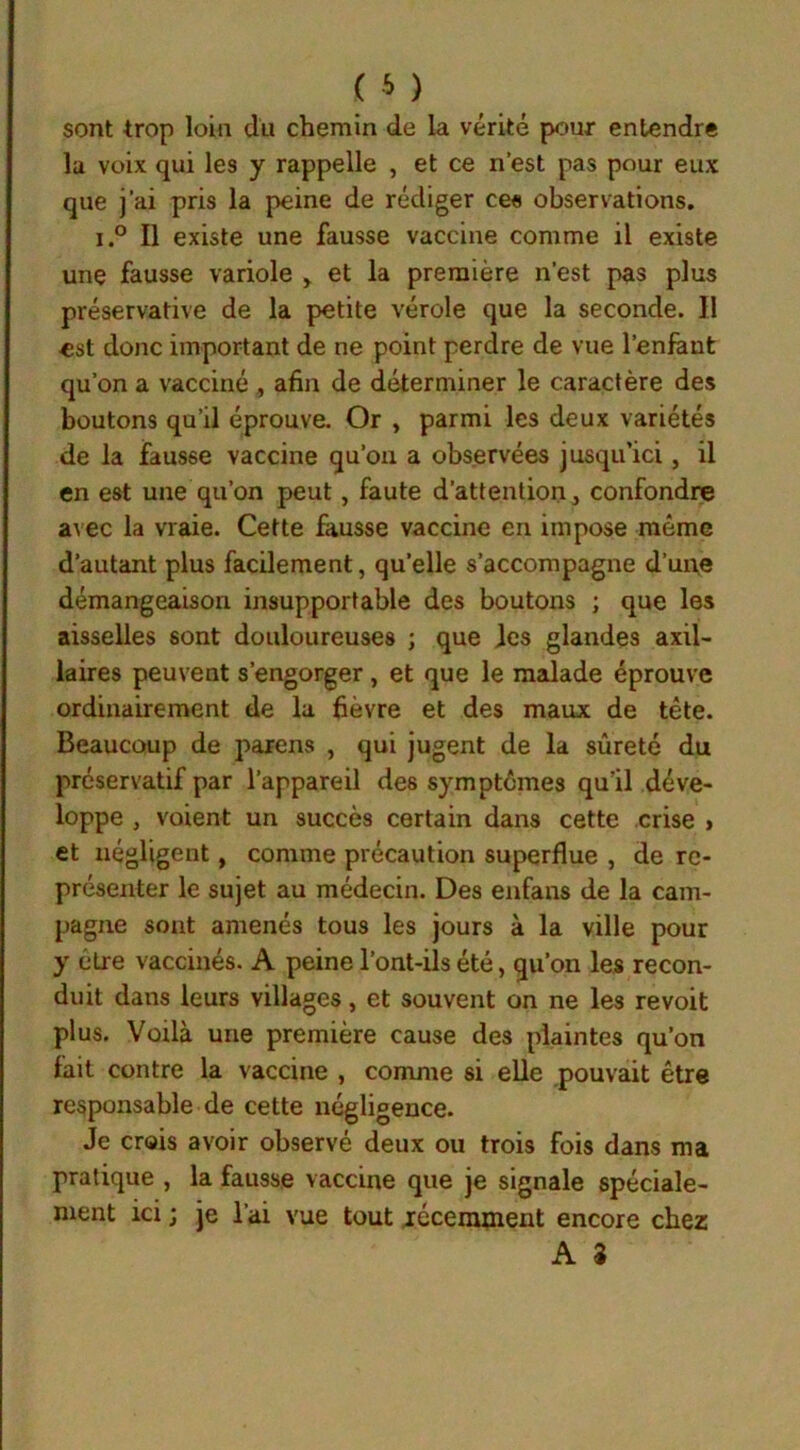 sont trop loin du chemin de la vérité pour entendre lu voix qui les y rappelle , et ce n’est pas pour eux que j’ai pris la peine de rédiger ces observations. i.° Il existe une fausse vaccine comme il existe une fausse variole , et la première n’est pas plus préservative de la petite vérole que la seconde. Il est donc important de ne point perdre de vue l’enfant qu’on a vacciné , afin de déterminer le caractère des boutons qu’il éprouve. Or , parmi les deux variétés de la fausse vaccine qu’on a observées jusqu’ici, il en est une qu’on peut, faute d’attention, confondre avec la vraie. Cette fausse vaccine en impose même d’autant plus facilement, qu’elle s’accompagne d’une démangeaison insupportable des boutons ; que les aisselles sont douloureuses ; que les glandes axil- laires peuvent s’engorger , et que le malade éprouve ordinairement de la fièvre et des maux de tête. Beaucoup de païens , qui jugent de la sûreté du préservatif par l’appareil des symptômes qu’il déve- loppe , voient un succès certain dans cette crise » et négligent, comme précaution superflue , de re- présenter le sujet au médecin. Des enfans de la cam- pagne sont amenés tous les jours à la ville pour y être vaccinés. A peine l’ont-ils été, qu’on les recon- duit dans leurs villages, et souvent on ne les revoit plus. Voilà une première cause des plaintes qu’on fait contre la vaccine , comme si elle pouvait être responsable de cette négligence. Je crois avoir observé deux ou trois fois dans ma pratique , la fausse vaccine que je signale spéciale- ment ici ; je l’ai vue tout récemment encore chez