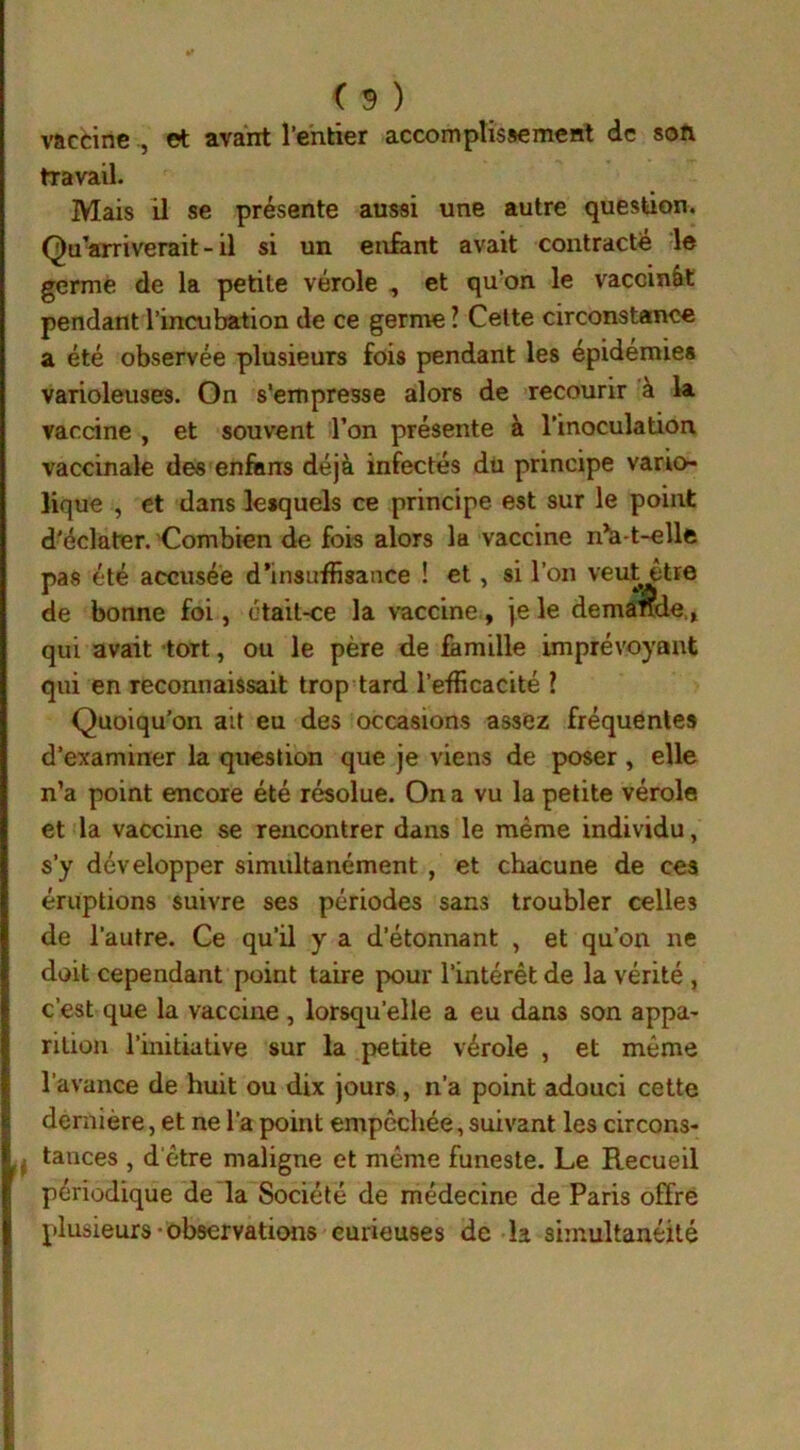 vaccine , et avant l’entier accomplissement de son travail. Mais il se présente aussi une autre question. Qu’arriverait - il si un enfant avait contracté le germé de la petite vérole , et qu’on le vaccinât pendant l’incubation de ce germe ? Celte circonstance a été observée plusieurs fois pendant les épidémies varioleuses. On s'empresse alors de recourir à la vaccine , et souvent l’on présente à l’inoculation vaccinale des enfiins déjà infectés du principe vario lique , et dans lesquels ce principe est sur le point d'éclater. Combien de fois alors la vaccine n’a-t-elle pas été accusée d’insuffisance ! et, si l’on veutêtre de bonne foi, était-ce la vaccine, je le demande., qui avait tort, ou le père de famille imprévoyant qui en reconnaissait trop tard l’efficacité ? Quoiqu’on ait eu des occasions assez fréquentes d’examiner la question que je viens de poser, elle n’a point encore été résolue. On a vu la petite vérole et la vaccine se rencontrer dans le même individu, s’y développer simultanément , et chacune de ces éruptions suivre ses périodes sans troubler celles de l’autre. Ce qu’il y a d’étonnant , et qu’on ne doit cependant point taire pour l’intérêt de la vérité , c’est que la vaccine, lorsqu’elle a eu dans son appa- rition l’initiative sur la petite vérole , et même l’avance de huit ou dix jours , n’a point adouci cette dernière, et ne l’a point empêchée, suivant les circons- I.< tances , d'être maligne et même funeste. Le Recueil périodique de la Société de médecine de Paris offre plusieurs observations curieuses de b simultanéité