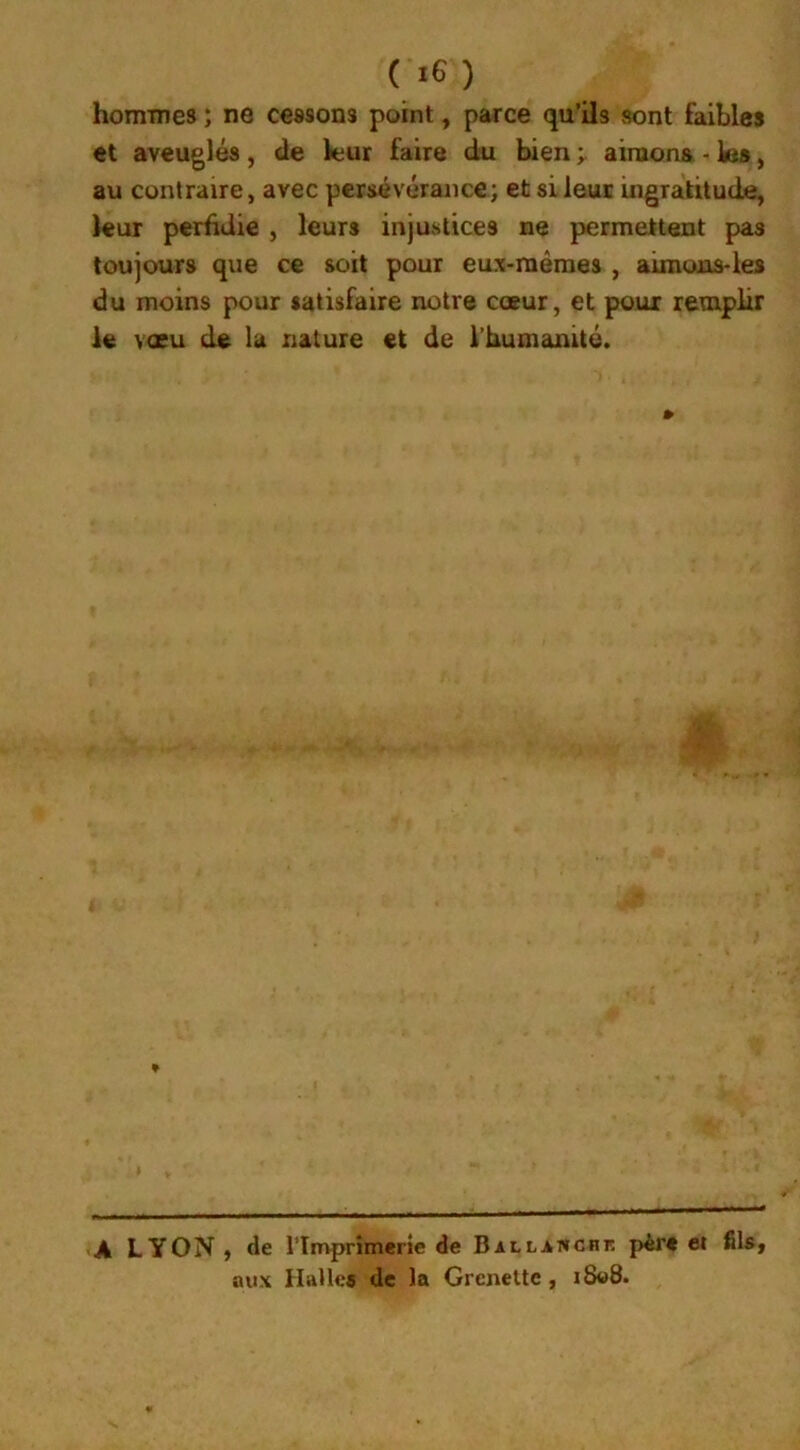 hommes ; ne cessons point , parce qu’ils «ont faibles et aveuglés, cle leur faire du bien aimons - les, au contraire, avec persévérance; et si leur ingratitude, leur perfidie , leurs injustices ne permettent pas toujours que ce soit pour eux-mêmes , aimons-les du moins pour satisfaire notre cœur, et pour remplir le vœu de la nature et de l’humanité. ♦ A LYON , de l'Imprimerie de Ballanchf. père et fils, aux Halles de la Grenette , i8«8.