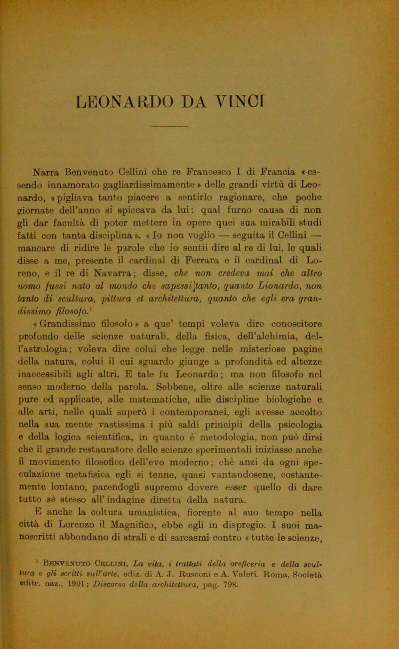 LEONARDO DA VINCI Narra Benvenuto Gellini che re Francesco I di Francia « es- sendo innamorato gagliardissimamente » delle grandi virtù di Leo- nardo, «pigliava tanto piacere a sentirlo ragionare, che poche ciornate dell’anno si spiccava da lui; qual fumo causa di non gli dar facoltà di poter mettere in opere quei sua mirabili studi fatti con tanta disciplina ». « Io non voglio — seguita il Cellini — mancare di ridire le parole che io sentii dire al re di lui, le quali disse a me, presente il Cardinal di Ferrara e il Cardinal di Lo- reno, e il re di Navarra; disse, che non credeva mai che altro uomo jussi nato al mondo che sapesailtanto, quanto Lionardo, non tanto di scultura, pittura et architettura, quanto che egli era gran- dissimo filosofo.' « Grandissimo filosofo » a que’ tempi voleva dire conoscitore profondo delle scienze naturali, della fisica, deU’alchimia, del- l’astrologia; voleva dire colui che legge nelle misteriose pagine della natura, colui il cui sguardo giunge a profondità ed altezze inaccessibili agli altri. E tale fu Leonardo ; ma non filosofo nel senso moderno della parola. Sebbene, oltre alle scienze naturali pure ed applicate, alle matematiche, alle discipline biologiche e alle arti, nelle quali superò i contemporanei, egli avesse accolto nella sua mente vastissima i più saldi principii della psicologia e della logica scientifica, in quanto è metodologia, non può dirsi che il grande restauratore delle scienze sperimentali iniziasse anche il movimento filosofico dell’evo moderno ; chè anzi da ogni spe- culazione metafisica egli si tenne, quasi vantandosene, costante- mente lontano, parendogli supremo dovere esser quello di dare tutto sè stesso all’ indagine diretta della natura. E anche la coltura umanistica, fiorente al suo tempo nella città di Lorenzo il Magnifico, ebbe egli in dispregio. I suoi ma- noscritti abbondano di strali e di sarcasmi contro « tutte le scienze, ' Benvenuto Cellini, La vita, i trattati della oreficeria e della scul- tura e gli scritti sull'arte, ediz. di A. J. Rusconi e A. Valori. Roma, Società editr. naz., 1901 ; Discorso della architettura, pag. 798.
