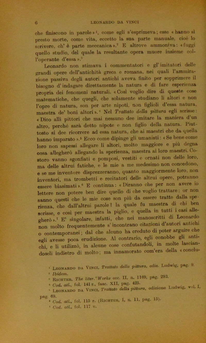che finiscono in parole come egli s’esprimeva ; esse « hanno sì presto morte, come vita, eccetto la sua parte manuale, cioè lo scrivere, eh’è parte meccanica».- E altrove ammoniva; «fuggi quello studio, del quale la resultante opera muore insieme col- l’operante d’essa ».'’ Leonardo non stimava i commentatori e gl’ imitatori delle grandi opere dell’antichità greca e romana, nei quali l’ammira- zione passiva degli autori antichi aveva finito per sopprimere il bisogno d’indagare direttamente la natura e di fare esperienza propria dei fenomeni naturali. « Così voglio dire di queste cose matematiche, che quegli, che solamente studiano li altori e non l’opre di natura, son per arte nipoti, non figlioli d’essa natura, maestra de’ boni altori ».  Nel Trattato della pittura egli scrisse : «Dico alli pittori che mai nessuno dee imitare la maniera d’un altro, perchè sarà detto nipote e non figlio della natura. Piut- tosto si dee ricorrere ad essa natura, che ai maestri che da quella hanno imparato ».s Ecco come dipinge gli umanisti ; « Se bene come loro non sapessi allegare li altori, molto maggiore e più degna cosa allegherò allegando la sperienza, maestra ai loro maestri. Co- storo vanno sgonfiati e pomposi, vestiti e ornati non delle loro, ma delle altrui fatiche, e le mie a me medesimo non concedono, e se me inventore disprezzeranno, quanto maggiormente loro, non inventori, ma trombetti e recitatori delle altrui opere, potranno essere biasimati».® E continua: «Diranno che per non avere io lettere non potere ben dire quello di che voglio trattare : or non sanno questi che le mie cose son più da essere tratte dalla spe- rienza, che dall’altrui parole? la quale fu maestra di chi ben scrisse, e così per maestra la piglio, e quella in tutti i casi alle- gherò ».'' E’ singolare, infatti, che nei manoscritti di Leonardo non molto frequentemente s’incontrano citazioni d’autori antichi o contemporanei ; dal che alcuno ha creduto di poter arguire che egli avesse poca erudizione. Al contrario, egli conobbe g ì anti- chi, e li utUizzò, in alcune cose confutandoli, in molte lascian- doseli indietro di molto ; ma innamorato com’era della «conclu- ' Leonabdo da Vinci, Trattato della pittura, ediz. Ludwig, pag. 9, “ Ibidem. Richteb, T'he * Cod. atl., fol. ' Leonabdo da Uter.’Works ecc. II, n. 1169, pag. 293. 141 r., fase. XII, pag. 425. Vinci, Trattato della pittura, edizione Ludwig, voi, I, pag. 69. « Cod. atl., fol. 115 r. (Kichteb, I, n. ’ Cod. atl, fol. 117 V. 11, pag. 15).