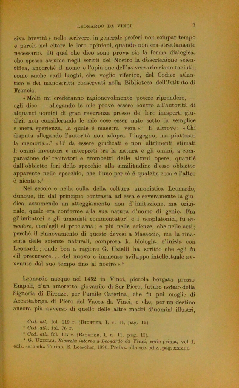 siva brevità » nello scrivere, in generale preferì non sciupar tempo e parole nel citare le loro opinioni, quando non era strettamente necessario. Di quel che dico sono prova sia la forma dialogica, che spesso assume negli scritti del Nostro la dissertazione scien- tifica, ancorché il nome e l’opinione dell’avversario siano taciuti ; come anche varii luoghi, che voglio riferire, del Codice atlan- tico e dei manoscritti conservati nella Biblioteca dell’Istituto di Francia. « Molti mi crederanno ragionevolmente potere riprendere, — egli dice — allegando le mie prove essere contro all’autorità di alquanti uomini di gran reverenza presso de’ loro inesperti giu- dizi, non considerando le mie cose esser nate sotto la semplice e mera sperienza, la quale è maestra vera».' E altrove; «Chi disputa allegando l’autorità non adopra l’ingegno, ma piuttosto la memoria ».- « E’ da essere giudicati e non altrimenti stimati li omini inventori e interpreti tra la natura e gli omini, a com- parazione de’ recitatori e trombetti delle altrui opere, quant’è dall’obbietto fori dello specchio alla similitudine d’esso obbietto apparente nello specchio, che l’uno per sé è qualche cosa e l’altro è niente ».* Nel secolo e nella culla della coltura umanistica Leonardo, dunque, fin dal principio contrasta ad essa e severamente la giu- dica, assumendo un atteggiamento non d’imitazione, ma origi- nale, quale era conforme alla sua natura d’uomo di genio. Fra gl’imitatori e gli umanisti commentatori e i neoplatonici, fu in- ventore, com’egli si proclama; e più nelle scienze, che nelle arti ; perchè il rinnovamento di queste devesi a Masaccio, ma la rina- scita delle scienze naturali, compresa la biologia, s’inizia con Leonardo ; onde ben a ragione G. Uzielli ha scritto che egli fu «il precursore... del nuovo e immenso sviluppo intellettuale av- venuto dal suo tempo fino al nostro ».^ Leonardo nacque nel 1452 in Vinci, piccola borgata presso Empoli, d’un amoretto giovanile di Ser Piero, futuro notaio della Signoria di Firenze, per l’umile Caterina, che fu poi moglie di Accattabriga di Piero del Vacca da Vinci, e che, per un destino ancora più avverso di quello delle altre madri d’uomini illustri, ‘ God. atl., fol. 119 r. (Richter, I, n. 11, pag. 16). “ God. atl., fol. 76 r. God. atl., fol. 117 r. (Richter, I, n. 11, pag. 15). * G. UziELT,!, Ricerche intorno a Leonardo da Vinci, serie prima, voi. I, ediz. se conda. Torino, E. Loescher, 1896. Profaz. alla sec. ediz., pag. xxxiii.