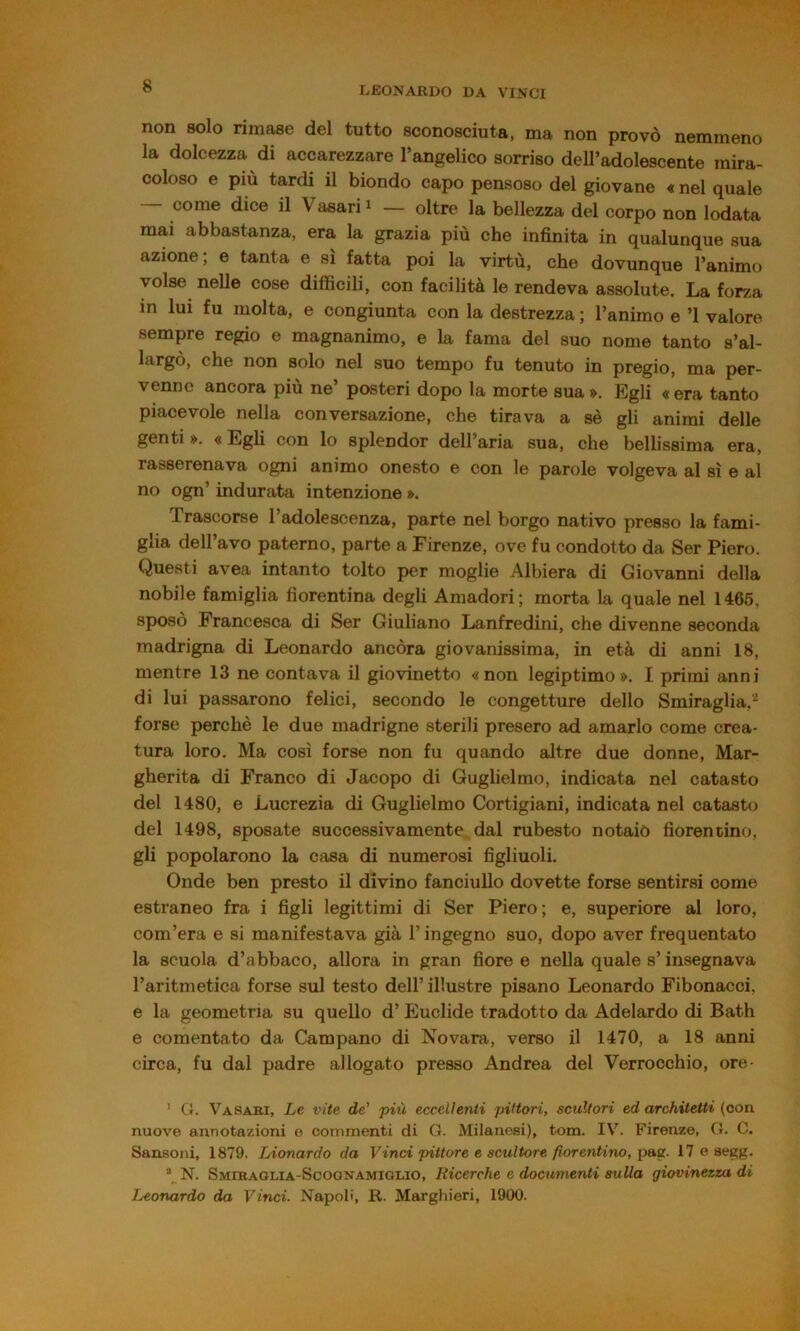 non solo rimase del tutto sconosciuta, ma non provò nemmeno la dolcezza di accarezzare l’angelico sorriso dell’adolescente mira- coloso e più tardi il biondo capo pensoso del giovane « nel quale — come dice il Vasari i — oltre la bellezza del corpo non lodata mai abbastanza, era la grazia più che infinita in qualunque sua azione; e tanta e sì fatta poi la virtù, che dovunque l’animo volse nelle cose difficili, con facilità le rendeva assolute. La forza in lui fu molta, e congiunta con la destrezza ; l’animo e ’l valore sempre regio e magnanimo, e la fama del suo nome tanto s’al- largò, che non solo nel suo tempo fu tenuto in pregio, ma per- venne ancora più ne’ posteri dopo la morte sua». Egli «era tanto piacevole nella conversazione, che tirava a sè gli animi delle genti ». « Egli con lo splendor dell’aria sua, che bellissima era, rasserenava ogni animo onesto e con le parole volgeva al sì e al no ogn’ indurata intenzione ». Trascorse l’adolescenza, parte nel borgo nativo presso la fami- glia dell’avo paterno, parte a Firenze, ove fu condotto da Ser Piero. Questi avea intanto tolto per moglie Albiera di Giovanni della nobile famiglia fiorentina degli Amadori; morta la quale nel 1466, sposò Francesca di Ser Giuliano Lanfredini, che divenne seconda madrigna di Leonardo ancóra giovanissima, in età di anni 18, mentre 13 ne contava il giovinetto «non legiptimo». I primi anni di lui passarono felici, secondo le congetture dello Smiraglia,^ forse perchè le due madrigne sterili presero ad amarlo come crea- tura loro. Ma così forse non fu quando altre due donne. Mar- gherita di Franco di Jacopo di Guglielmo, indicata nel catasto del 1480, e Lucrezia di Guglielmo Cortigiani, indicata nel catasto del 1498, sposate successivamente dal rubesto notaiò fiorentino, gli popolarono la casa di numerosi figliuoli. Onde ben presto il divino fanciullo dovette forse sentirsi come estraneo fra i figli legittimi di Ser Piero; e, superiore al loro, com’era e si manifestava già l’ingegno suo, dopo aver frequentato la scuola d’abbaco, allora in gran fiore e nella quale s’insegnava l’aritmetica forse sul testo dell’ illustre pisano Leonardo Fibonacci, e la geometria su quello d’Euclide tradotto da Adelardo di Bath e comentato da Campano di Novara, verso il 1470, a 18 anni circa, fu dal padre allogato presso Andrea del Verrocchio, ore- ' G. Vasabi, Le vite de’ più eccellenti pittori, scultori ed architetti (con nuove annotazioni e commenti di G. Milanesi), tom. IV. Firenze, G. C. Sansoni, 1879. Lionardo da Vinci pittore e scultore fiorentino, paa- 17 e aegg. *^N. Smiraglia-Scoonamiolio, Ricerche e documenti sulla giovinezza di Leonardo da Vinci. Napoli, R. Marghieri, 1900.