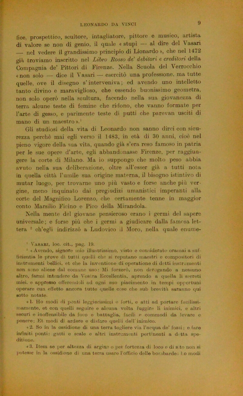fìce, prospettico, scultore, intagliatore, pittore e musico, artista di valore se non di genio, il quale « stupì — al dire del Vasari — nel vedere il grandissimo principio di Lionardo », che nel 1472 già troviamo inscritto nel Libro Mosso de' debitori e creditori della Compagnia de’ Pittori di Firenze. Nella Scuola del Verrocchio «non solo — dice il Vasari — esercitò una professione, ma tutte quelle, ove il disegno s’interveniva; ed avendo uno intelletto tanto divino e maraviglioso, che essendo buonissimo geometra, non solo operò nella scultura, facendo nella sua giovanezza di terra alcune teste di femine che ridono, che vanno formate per l’arte di gesso, e parimente teste di putti che parevan usciti di mano di un maestro ». ‘ Gli studiosi della vita di Leonardo non sanno dirci con sicu- rezza perchè mai egli verso il 1483, in età di 30 anni, cioè nel pieno vigore della sua vita, quando già s’era reso famoso in patria per le sue opere d’arte, egli abbandonasse Firenze, per raggiun- gere la corte di Milano. Ma io suppongo che molto peso abbia avuto nella sua deliberazione, oltre all’esser già a tutti nota in quella città l’umile sua origine materna, il bisogno istintivo di mutar luogo, per trovarne uno più vasto e forse anche più ver- gine, meno inquinato dai pregiudizi umanistici imperanti alla corte del Magnitìco Lorenzo, che certamente tenne in maggior conto Marsilio Ficino e Pico della Mirandola. Nella mente del giovane pensieroso erano i germi del sapere universale; e forse più che i germi a giudicare dalla famosa let- tera - ch’egli indirizzò a Ludovico il Moro, nella quale enume- ‘ Vasabi, loc. cit., jjag. 19. - «Avendo, signore mio illustrissimo, visto o considerato oramai a suf- ficientia le jirove di tutti quelli die si reputano maestri o compositori di instrnmenti bellici, et die la inventione di operatione di detti instrumonti non sono aliene dal comune uso ; Mi forzerò, non der.igando a nessuno altro, farmi intendere da Vostra Eccellentia, aprendo a quella li secreti miei, e appresso ofl'erendoli ad ogni suo piacimento in tempi opportuni operare cun effetto ancora tutto quelle cose che sub brevùtà saranno qui sotto notate. « 1. Ho modi di ponti leggierissimi « forti, e atti ad portare fucilissi- mamente, et con quelli seguire e alcuna volta fuggire li inimici, e altri securi e inoffensibile da foco e battaglia, facili e commodi da levare o ponere; .Et modi di ardere e disfare quelli dell’inimico. * 2. So in la ossidione di una terra togliere via Tacqua do’ fossi ; e faro infiniti ponti: gatti o scale e altri instrumenti pertinenti a detta spe- ditione. «3. Item se per altezza di argine o per fortezza di loco e di sito non si potes.se in la <issidione di una terra usare l ofificio delle bombarde: l.o modi