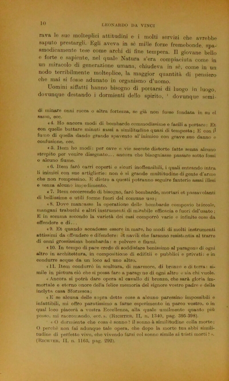 IO OKONARDO DA VINCI Fava le suo molteplici attitudini e i molti servizi che avrebbe saputo prestargli. Egli aveva in sè mille forze fremebonde, spa- smodicamente tese come archi di fine tempera. Il giovane bello e forte e sapiente, nel (juale Natura s’era compiaciuta come in un miracolo di generazione umana, chiudeva in sè, come in un nodo terribilmente molteplice, la maggior quantità di pensiero che mai si fosse adunato in organismo d’uomo. Uomini siffatti hanno bisogno di portarsi di luogo in luogo, dovunque destando i dormienti dello spirito, * dovunque semi- di minare onni rocca o altra fortezza, se già non fusse fondata in su el sasso, ecc. «4. Ho ancora modi di bombarde comtnodissirne e facili a portare: Et con quelle buttare minuti sassi a similitudine quasi di tempesta; E con il fumo di quella dando grande spavento al’inimico con grave suo danno e confusione, ecc. * 5. Item ho modi : per cave e vie secreto distorte fatte senza alcuno strepito por venire disegnato... ancora che bisogniasse passare sotto fossi o alcuno fiume. « 0. Item farò carri coperti e sicuri inoffensibili, i quali entrando intra li inimici con sue artiglierie: non è sì grande multi tu dine di gente d’arme che non rompessino. E dietro a questi potranno seguire fanterie assai illesi e senza alcuno impedimento. « 7. Item occorrendo di bisogno, farò bombarde, mortari et [)assa\ olanti di bellissime e utili forme fuori del comune uso; «8. Dove mancasse la operatione delle bombarde cornpovio biiccole, mangani trabuchi e altri instrumenti di mirabile efficacia e fuori del’usato ; E in somma secondo la varietà dei cosi comporrò varie e infinite cose da offendere e di... « 9. Et quando accadesse essere in mare, ho modi di molti instrumenti attissimi da offendere e difendere: ótnavili che faranno resisti.ntia al trarre di onni grossissima bombarda: e polvere e fiumi. ♦ 10. In tempo di pace credo di soddisfare benissimo al paragono di ogni altro in architettura, in c.ompositioue di edifitii e pubblici e privati: e in condurre acque da un loco ad uno altro. «11. Item condurrò in scultura, di raarmore, di bronzo e di terra: si- mile in pictura ciò che si possa fare a paragc ue di ogni altro v sia chi vuole. « .Ancora si potrà dare opera al cavallo di bronzo, che sarà gloria im- mortale e et(>mo onore della felice memoria del signore vostro padre e della inclyta casa Sforzesca; « E se alcuna delle sopra dette cose a alcuno paressino impossibili e infattibili, mi offro paratissimo a farne esperimento in parco vostro, o in qual loco piacerà a vostra Eccellenza, alla quale umilmente quanto più posso, mi raccomando, ecc. s>. (Richter, II, n. 1340, pag. 395-398). ' « O dormiente che cosa ò sonno? il sonno à similitudine colla morte; O perchè non fai adunque tale opera, che dopo la morte tua abbi simili- tudine di perfetto vivo, che vivendo farsi col sonno simile ai tristi morti? ». (Kichier, II. n. 1105, pag. 292).