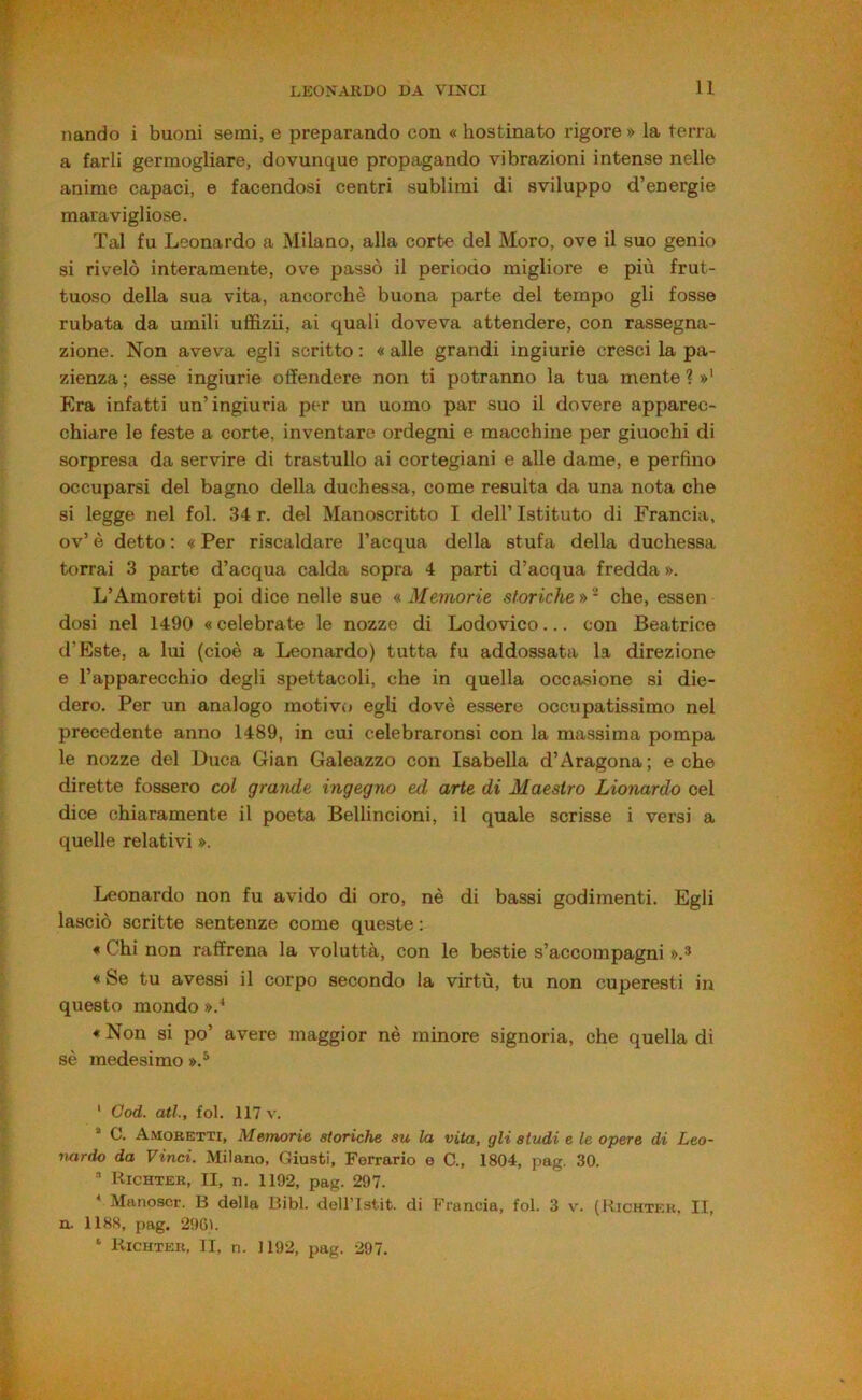 Dando i buoni semi, e preparando con « hostinato rigore » la terra a farli germogliare, dovunque propagando vibrazioni intense nelle anime capaci, e facendosi centri sublimi di sviluppo d’energie maravigliose. Tal fu Leonardo a Milano, alla corte del Moro, ove il suo genio si rivelò interamente, ove passò il periodo migliore e più frut- tuoso della sua vita, ancorché buona parte del tempo gli fosse rubata da umili uffizi!, ai quali doveva attendere, con rassegna- zione. Non aveva egli scritto : « alle grandi ingiurie cresci la pa- zienza ; esse ingiurie offendere non ti potranno la tua mente ? »' Era infatti un’ingiuria per un uomo par suo il dovere apparec- chiare le feste a corte, inventare ordegni e macchine per giuochi di sorpresa da servire di trastullo ai cortegiani e alle dame, e perfino occuparsi del bagno della duchessa, come resulta da una nota che si legge nel fol. 34 r. del Manoscritto I dell’ Istituto di Francia, ov’ è detto : « Per riscaldare l’acqua della stufa della duchessa terrai 3 parte d’acqua calda sopra 4 parti d’acqua fredda ». L’Amoretti poi dice nelle sue «.Memorie storiche»- che, essen dosi nel 1490 « celebrate le nozze di Lodovico... con Beatrice d’Este, a lui (cioè a Leonardo) tutta fu addossata la direzione e l’apparecchio degli spettacoli, che in quella occasione si die- dero. Per un analogo motivo egli dovè essere occupatissimo nel precedente anno 1489, in cui celebraronsi con la massima pompa le nozze del Duca Gian Galeazzo con Isabella d’Aragona; e che dirette fossero col grande ingegno ed arte di Maestro Lionardo cel dice chiaramente il poeta Bellincioni, il quale scrisse i versi a quelle relativi ». Leonardo non fu avido di oro, nè di bassi godimenti. Egli lasciò scritte sentenze come queste : « Chi non raffrena la voluttà, con le bestie s’accompagni ».* « Se tu avessi il corpo secondo la virtù, tu non cuperesti in questo mondo ».^ * Non si po’ avere maggior nè minore signoria, che quella di sè medesimo ».^ ' God. atl, fol. 117 V. * C. Amoretti, Memorie storiche su la vita, gli studi e le opere di Leo- nardo da Vinci. Milano, Giusti, Ferrano e C., 1804, pag. 30. ■* Hichter, II, n. 1192, pag. 297. * Manoscr. 13 della 13ibl. dell’Istit. di Francia, fol. 3 v. (Iìichtek, II, n. 1188, pag. 296). ‘ Kichter, II, n. 1192, pag. 297.