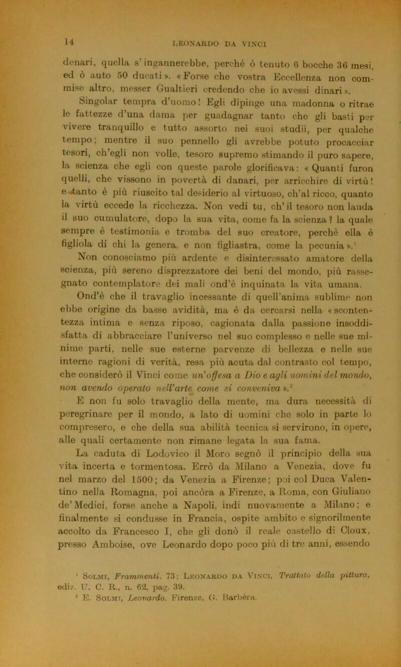 denari, quella s’ingannerebbe, perchè ò tenuto 6 bocche 36 mesi, ed ò auto 50 ducati». «Forse che vostra Eccellenza non com- mise altro, niesser Gualtieri credendo che io avessi dinari ». Singoiar tempra d’uomo ! Egli dipinge una madonna o ritrae le fattezze d una dama per guadagnar tanto che gli basti per vivere tranquillo e tutto assorto nei suoi studii, per qualche tempo; mentre il suo pennello gli avrebbe potuto procacciar tesori, ch’egli non volle, tesoro supremo stimando il puro sapere, la scienza che egli con queste parole glorificava : « Quanti furon cjuelli, che vissono in povertà di danari, per arricchire di virtù! e <4;anto è più riuscito tal desiderio al virtuoso, ch’ai ricco, quanto la virtù eccede la ricchezza. Non vedi tu, ch’il tesoro non lauda il suo cumulatore, dopo la sua vita, come fa la scienza ? la quale sempre è testimonia e tromba del suo creatore, perchè ella è figliola di chi la genera, e non figliastra, come la pecunia».' Non conosciamo più ardente c disinteressato amatore della scienza, più sereno disprezzatore dei beni del mondo, più rasse- gnato contemplatore dei mali ond’è inquinata la vita umana. Ond’è che il travaglio incessante di quell’anima sublime non ebbe origine da basse avidità, ma è da cercarsi nella « sconten- tezza intima e senza riposo, cagionata dalla passione insoddi- sfatta di abbracciare l’universo nel suo complesso e nelle sue mi- nime parti, nelle sue esterne parvenze di bellezza e nelle sue interne ragioni di verità, resa più acuta dal contrasto col tempo, che considerò il Vinci come un’obesa a Dio e agli nomini del mondo, non avendo operato nelVarte come si conveniva ».- E non fu solo travaglio della mente, ma dura necessità di peregrinare per il mondo, a lato di uomini che solo in parte lo compresero, e che della sua abilità tecnica si servirono, in opere, alle quali certamente non rimane legata la sua fama. La caduta di Lodovico il Moro segnò il principio della sua vita incerta e tormentosa. Errò da Milano a Venezia, dove fu nel marzo del 1500; da Venezia a Firenze; poi col Duca Valen- tino nella Romagna, poi ancóra a Firenze, a Roma, con Giuliano de’Medici, forse anche a Napoli, indi nuovamente a Milano; e finalmente si condusse in Francia, ospite ambito e signorilmente accolto da Francesco I, che gli donò il reale castello di Cloux, presso Amboise, ove Leonardo dopo poco più di tre anni, essendo ' tìoLMr, Frammenti, 73; Leonardo da Vinci, TràtUUo della pittura, edi/. U. C. R., n. 62, pag. 39. * E. SoLMi, Leonardo. Firenze. G. Barbèra.