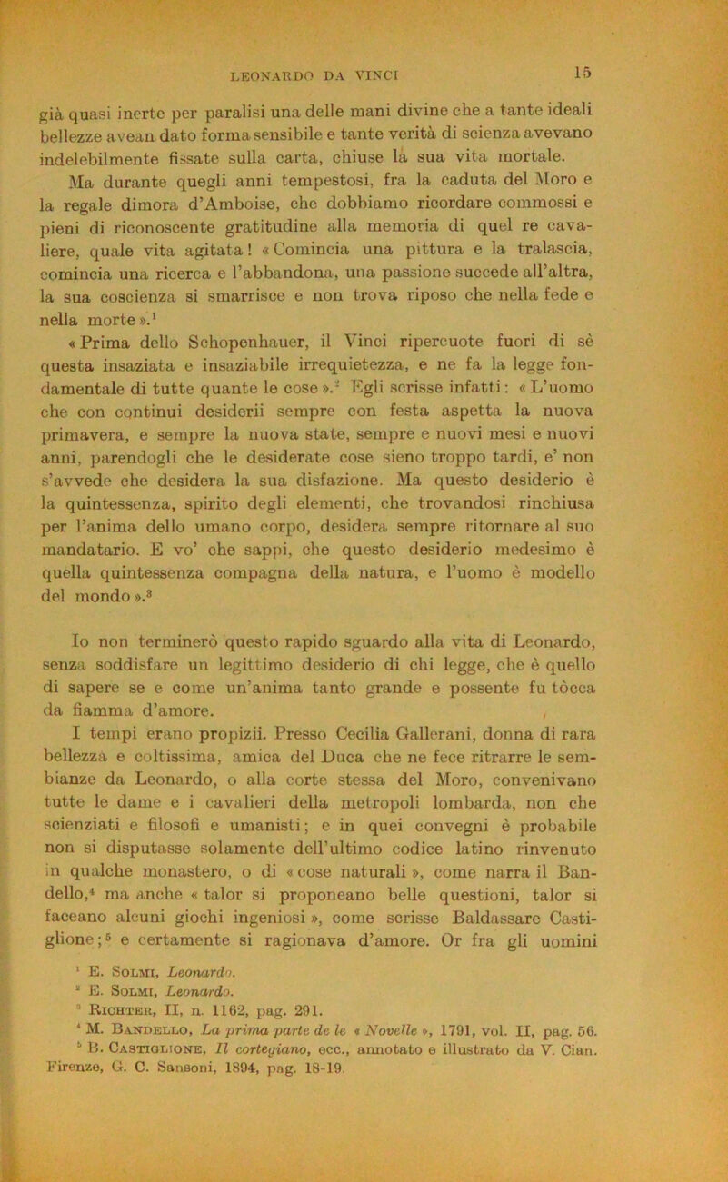 già quasi inerte per paralisi una delle mani divine che a tante ideali bellezze avean dato forma sensibile e tante verità di scienza avevano indelebilmente fissate sulla carta, chiuse là sua vita mortale. Ma durante quegli anni tempestosi, fra la caduta del Moro e la regale dimora d’Amboise, che dobbiamo ricordare commossi e pieni di riconoscente gratitudine alla memoria di quel re cava- liere, quale vita agitata ! « Comincia una pittura e la tralascia, comincia una ricerca e l’abbandona, una passione succede all’altra, la sua coscienza si smarrisce e non trova riposo che nella fede e nella morte».' « Prima dello Schopenhauer, il Vinci ripercuote fuori di sè questa insaziata e insaziabile irrequietezza, e ne fa la legge fon- damentale di tutte quante le cose ». ' Pgli scrisse infatti : « L’uomo che con continui desiderii sempre con festa aspetta la nuova primavera, e sempre la nuova state, sempre e nuovi mesi e nuovi anni, parendogli che le desiderate cose sieno troppo tardi, e’ non s’avvede che desidera la sua disfazione. Ma questo desiderio è la quintessenza, spirito degli elementi, che trovandosi rinchiusa per l’anima dello umano corpo, desidera sempre ritornare al suo mandatario. E vo’ che sappi, che questo desiderio medesimo è quella quintessenza compagna della natura, e l’uomo è modello del mondo ».8 Io non terminerò questo rapido sguardo alla vita di Leonardo, senza soddisfare un legittimo desiderio di chi legge, che è quello di sapere se e come un’anima tanto grande e possente fu tócca da fiamma d’amore. , I tempi erano propizii. Presso Cecilia Gallerani, donna di rara bellezza e coltissima, amica del Duca che ne fece ritrarre le sem- bianze da Leonardo, o alla corte stessa del Moro, convenivano tutte le dame e i cavalieri della metropoli lombarda, non che scienziati e filosofi e umanisti ; e in quei convegni è probabile non si disputasse solamente dell’ultimo codice latino rinvenuto in qualche monastero, o di « cose naturali », come narra il Ban- delle,* ma anche « talor si proponeano belle questioni, talor si faceano alcuni giochi ingeniosi », come scrisse Baldassare Casti- glione ;6 e certamente si ragionava d’amore. Or fra gli uomini * E. SoLMi, Leonardo. “ E. SoLMi, Leonardo. “ Richteu, II, n. 1162, pag. 291. * M. Bandello, La prima parte de h « Novelle », 1791, voi. II, pag. 56. ‘ B. Castiglione, Il cortegiano, eco., annotato e illustrato da V. Clan. Firenze, G. C. Sansoni, 1894, pag. 18-19.