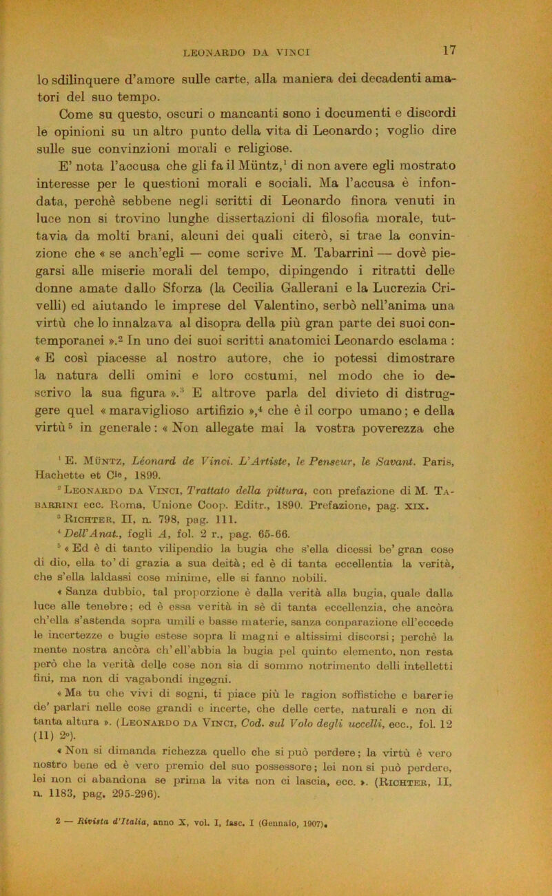 lo sdilinquere d’amore sulle carte, alla maniera dei decadenti ama- tori dei suo tempo. C!ome su questo, oscuri o mancanti sono i documenti e discordi le opinioni su un altro punto della vita di Leonardo ; voglio dire sulle sue convinzioni morali e religiose. E’ nota l’accusa che gli fa il Miintz,’ di non avere egli mostrato interesse per le que.stioni morali e sociali. Ma l’accusa è infon- data, perchè sebbene negli scritti di Leonardo finora venuti in luce non si trovino lunghe dissertazioni di filosofia morale, tut- tavia da molti brani, alcuni dei quali citerò, si trae la convin- zione che « se anch’egli — come scrive M. Tabarrini — dovè pie- garsi alle miserie morali del tempo, dipingendo i ritratti delle donne amate dallo Sforza (la Cecilia Gallerani e la Lucrezia Cri- velli) ed aiutando le imprese del Valentino, serbò nell’anima una virtù che lo innalzava al disopra della più gran parte dei suoi con- temporanei ».2 In uno dei suoi scritti anatomici Leonardo esclama : « E così piacesse al nostro autore, che io potessi dimostrare la natura delli omini e loro costumi, nel modo che io de- scrivo la sua figura ».-^ E altrove parla del divieto di distrug- gere quel « maraviglioso artifizio »,* che è il corpo umano ; e della virtù 5 in generale ; « Non allegate mai la vostra poverezza che ' E. Muntz, Léonard de Vinci. L’Artiate, le Penseur, le Savant. Paris, Hachette et Cie, 1899. “ Leonardo da Vinci, Trattato della 'pittura, con prefazione di M. Ta- B.\RBiNi ecc. Koma, Unione Coop. Editr., 1890. Prefazione, pag. xix. “Richter, II, n. 798, pag. 111. ^DeU’Anat., fogli A, fol. 2 r., pag. 65-66. ® ♦ Ed è di tanto vilipendio la bugia che s’ella dicessi be’ gran cose di dio, ella to’di grazia a sua deità; ed è di tanta eccellentia la verità, che s’ella laldassi cose minime, elle si fanno nobili. * Sanza dubbio, tal proporzione è dalla verità alla bugia, quale dalla luco alle tenebre ; ed è essa verità in sè di tanta eccellenzia, che ancóra ch’ella s’astenda sopra umili e basso materie, sanza conjjarazione ell’eccede le incertezze e bugie estese sopra li magni e altissimi discorsi; perchè la mente nostra ancóra eh’ ell’abbia la bugia pel quinto elemento, non resta però che la verità delle cose non sia di sommo notrimento delli intelletti fini, ma non di vagabondi ingegni. ♦ Ma tu che vivi di sogni, ti piace più le ragion soffistiche e barerie do’ parlari nelle co.se grandi e incerte, che delle certe, naturali e non di tanta altura ». (Leonardo da Vinci, Cod. sul Volo degli uccelli, ecc., fol. 12 (11) 20). « Non si dimanda richezza quello che si può perdere ; la virtù è vero nostro bene ed è vero premio del suo possessore ; lei non si può perdere, lei non ci abandona se prima la vita non ci lascia, ecc. ». (Riohter, li. n. 1183, pag. 295-296). 2 — Rivitta d’Italia, anno X, voi. I, fase. I (Gennaio, 1907),