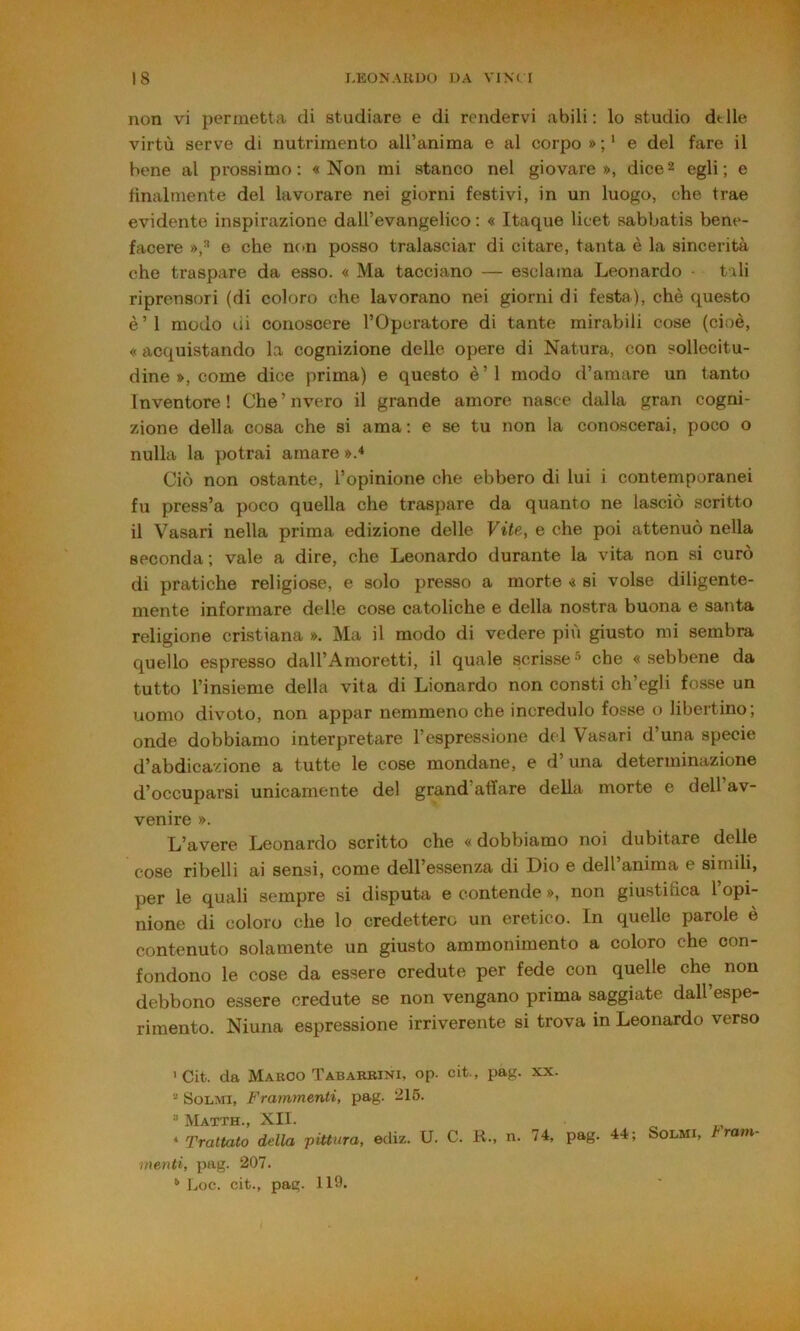 non vi permetta di studiare e di rendervi abili; lo studio delle virtù serve di nutrimento airanima e al corpo * ; ‘ e del fare il bene al prossimo: «Non mi stanco nel giovare», dice2 egli; e finalmente del lavorare nei giorni festivi, in un luogo, che trae evidente inspirazione dall’evangelico ; « Itaque licet sabbatis bene- facere »,^ e che non posso tralasciar di citare, tanta è la sincerità che traspare da esso. « Ma tacciano — esclama Leonardo tali riprensori (di coloro che lavorano nei giorni di festa), chè questo è’I modo di conoscere l’Opuratore di tante mirabili cose (cioè, « acquistando la cognizione delle opere di Natura, con sollecitu- dine », come dice prima) e questo è ’ 1 modo d’amare un tanto Inventore! Che’nvero il grande amore nasce dalla gran cogni- zione della cosa che si ama; e se tu non la conoscerai, poco o nulla la potrai amare ».* Ciò non ostante, l’opinione che ebbero di lui i contemporanei fu press’a poco quella che traspare da quanto ne lasciò scritto il Vasari nella prima edizione delle Vite, e che poi attenuò nella seconda; vale a dire, che Leonardo durante la vita non si curò di pratiche religiose, e solo presso a morte « si volse diligente- mente informare delle cose cattoliche e della nostra buona e santa religione cristiana ». Ma il modo di vedere più giusto mi sembra quello espresso dall’Amoretti, il quale scrisse^ che «sebbene da tutto l’insieme della vita di Lionardo non consti ch’egli fosse un uomo divoto, non appar nemmeno che incredulo fosse o libertino; onde dobbiamo interpretare l’espressione del Vasari d’una specie d’abdicazione a tutte le cose mondane, e d’una determinazione d’occuparsi unicamente del grand’atlare della morte e dell’av- venire ». L’avere Leonardo scritto che «dobbiamo noi dubitare delle cose ribelli ai sensi, come dell’essenza di Dio e dell’anima e simili, per le quali sempre si disputa e contende », non giustifica 1 opi- nione di coloro che lo credettero un eretico. In quelle parole è contenuto solamente un giusto ammonimento a coloro che con- fondono le cose da essere credute per fede con quelle che non debbono essere credute se non vengano prima saggiate dall espe- rimento. Ninna espressione irriverente si trova in Leonardo verso 'Cit. da Marco Tabarbini, op. cit., pag. xx. “ Solmi, Frammenti, pag. *215. “ Matth., XII. * Trattato della pittura, ediz. U. C. K., n. 74, pag. 44; Solmi, tram- menti, pag. 207. Loc. cit., pag. 119.