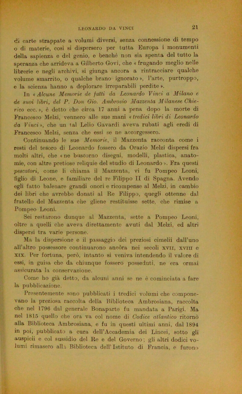 di carte strappate a volumi diversi, senza connessione di tempo o di materie, così si dispersero per tutta Europa i monumenti della sapienza e del genio, e benché non sia spenta del tutto la speranza che arrideva a Gilberto Govi, che « frugando meglio nelle librerie e negli archivi, si giunga ancora a rintracciare qualche volume smarrito, o qualche brano ignorato », l’arte, purtroppo, e la scienza hanno a deplorare irreparabili perdite ». In « Alcune Memorie de fatti da Leonardo Vinci a Milano e de suoi libri, del P. Don Gio. Ambrosio Mazzenta Milanese Chie- rico ecc. », è detto ohe circa 17 anni a pena dopo la morte di Francesco Melzi, vennero alle sue mani « tredici libri di Leonardo da Vinci », che un tal Lelio Gavardi aveva rubati agli eredi di Francesco Melzi, senza che essi se ne accorgessero. Continuando le sue Memorie, il Mazzenta racconta come i resti del tesoro di Leonardo fossero da Orazio Melzi dispersi fra molti altri, che «ne busoorno disegni, modelli, plastica, anato- mie, con altre pretiose reliquie del studio di Leonardo ». Fra questi pescatori, come li chiama il Mazzenta, vi fu Pompeo Leoni, figlio di Leone, e familiare del re Filippo II di Spagna. Avendo egli fatto balenare grandi onori e ricompense al Melzi, in cambio dei libri che avrebbe donati al Re Filippo, quegli ottenne dal fratello del Mazzenta che gliene restituisse sette, che rimise a Pompeo Leoni. Sei restarono dunque al Mazzenta, sette a Pompeo Leoni, oltre a quelli che aveva direttamente avuti dal Melzi, ed altri dispersi tra varie persone. Ma la dispersione e il passaggio dei preziosi cimelii dall’uno all’altro possessore continuarono ancóra nei secoli xvii, xviii e XIX. Per fortuna, però, intanto si veniva intendendo il valore di essi, in guisa che da chiunque fossero posseduti, ne era ormai assicurata la conservazione. Come ho già detto, da alcuni anni se ne è cominciata a fare la pubblicazione. Presentemente sono pubblicati i tredici volumi che compone- vano la preziosa raccolta della Biblioteca Ambrosiana, raccolta che nel 1796 dal generale Bonaparte fu mandata a Parigi. Ma nel 1815 quello che ora va col nome di Codice atlantico ritornò alla Biblioteca Ambrosiana, e fu in questi ultimi anni, dal 1894 in poi, pubblicato a cura dell’Accademia dei Lincei, sotto gli auspicii e col sussidio del Re e del Governo ; gli altri dodici vo- lumi rimasero alba Biblioteca dell’ Istituto di Francia, e furono