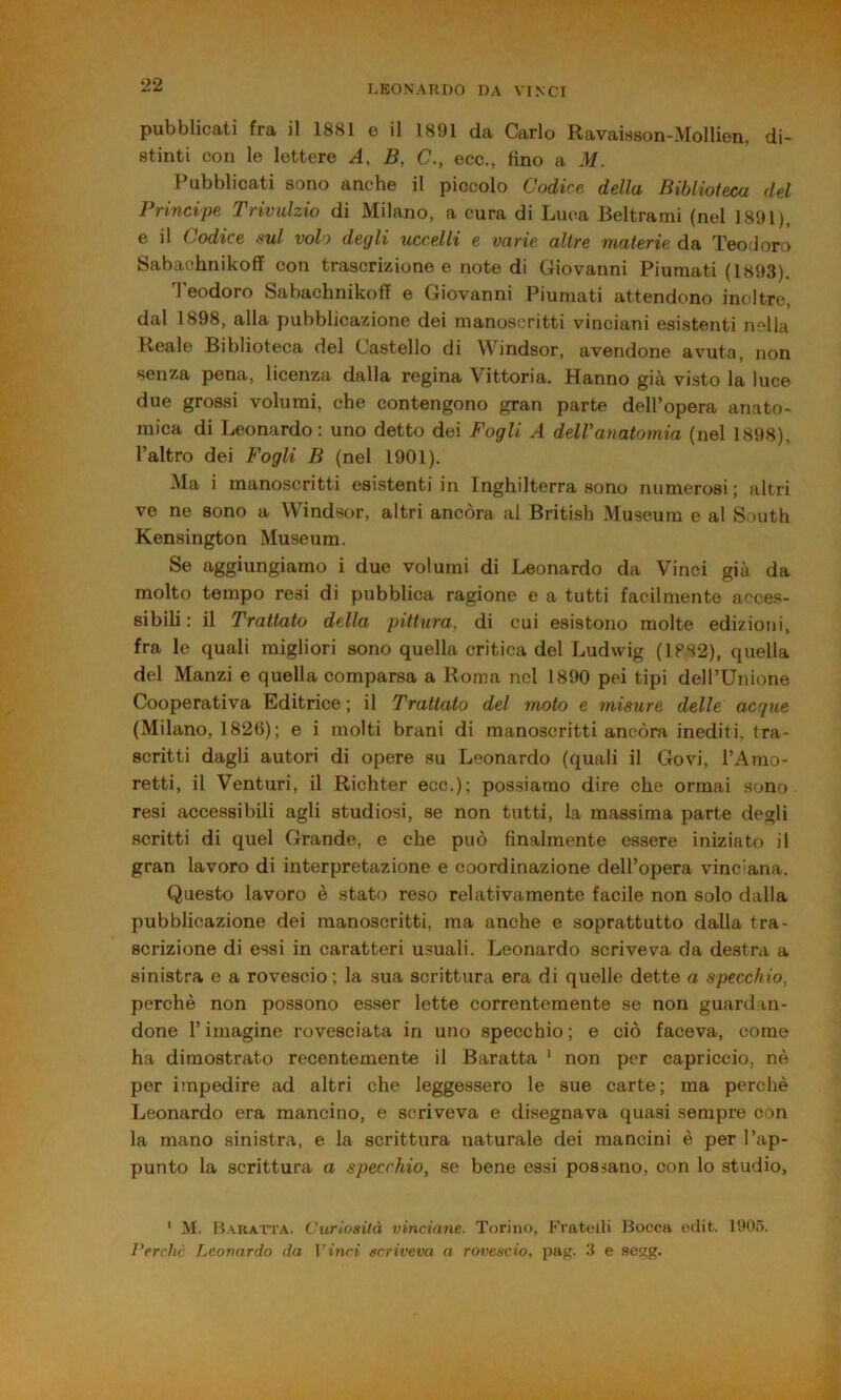 pubblicati fra il 1881 e il 1891 da Carlo Ravaisson-Mollien, di- stinti con le lettere A, B, C., ecc., tino a M. l'ubblicati sono anche il piccolo Codice della Biblioteca del Principe Trivulzio di Milano, a cura di Luca Beltrami (nel 1891), e il Codice sul volo degli uccelli e varie altre materie da Teodoro Sabachnikoff con trascrizione e note di Giovanni Piumati (1893). Teodoro Sabachnikoff e Giovanni Piumati attendono inoltre, dal 1898, alla pubblicazione dei manoscritti vinciani esistenti nella Reale Biblioteca dei Castello di Windsor, avendone avuta, non senza pena, licenza dalla regina Vittoria. Hanno già visto la luce due grossi volumi, che contengono gran parte dell’opera anato- mica di Leonardo: uno detto dei Fogli A delVanatomia (nei 1898), l’altro dei Fogli B (nel 1901). Ma i manoscritti esistenti in Inghilterra sono numerosi; altri ve ne sono a W^indsor, altri ancóra al British Museum e al South Kensington Museum. Se aggiungiamo i due volumi di Leonardo da Vinci già da molto tempo resi di pubblica ragione e a tutti facilmente acces- sibili : il Trattato della pittura, di cui esistono molte edizioni, fra le quali migliori sono quella critica del Ludwig (1PS2), quella del Manzi e quella comparsa a Roma nel 1890 pei tipi dell’Unione Cooperativa Editrice ; il Trattato del moto e misure delle acque (Milano, 182(5); e i molti brani di manoscritti ancóra inediti, tra- scritti dagli autori di opere su Leonardo (quali il Govi, l’Amo- retti, il Venturi, il Richter ecc.); possiamo dire che ormai sono resi accessibili agli studiosi, se non tutti, la massima parte degli scritti di quel Grande, e che può finalmente essere iniziato il gran lavoro di interpretazione e coordinazione dell’opera vinciana. (Questo lavoro è stato reso relativamente facile non solo dalla pubblicazione dei manoscritti, ma anche e soprattutto dalla tra- scrizione di essi in caratteri usuali. Leonardo scriveva da destra a sinistra e a rovescio ; la sua scrittura era di quelle dette a specchio, perchè non possono esser lette correntemente se non guardan- done l’imagine rovesciata in uno specchio; e ciò faceva, come ha dimostrato recentemente il Baratta ‘ non per capriccio, nè per impedire ad altri che leggessero le sue carte; ma perchè Leonardo era mancino, e scriveva e disegnava quasi sempre con la mano sinistra, e la scrittura naturale dei mancini è per l’ap- punto la scrittura a specchio, se bene essi possano, con lo studio, ' M. B.^ratta. Curiosità vinciane. Torino, Fratelli Bocca etiit. 1905. rerchc Leonardo da Vinci scriveva a rovescio, pag. 3 e .segg.