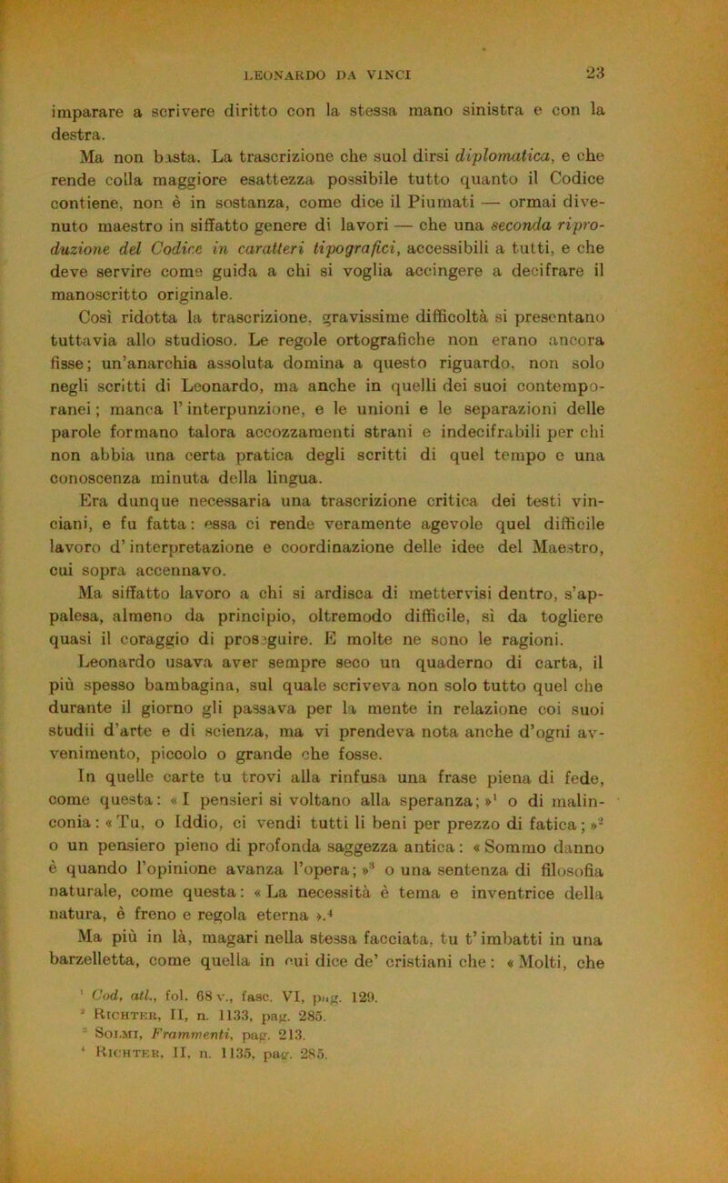 imparare a scrivere diritto con la stessa mano sinistra e con la destra. Ma non b.xsta. La trascrizione che suol dirsi diplotnatica, e che rende colla maggiore esattezza possibile tutto quanto il Codice contiene, non è in sostanza, come dice il Piumati — ormai dive- nuto maestro in siffatto genere di lavori — che una seconda ripro- duzione dd Codice in caratteri tipografici, accessibili a tutti, e che deve servire come guida a chi si voglia accingere a decifrare il manoscritto originale. Così ridotta la trascrizione, gravissime difficoltà si presentano tuttavia allo studioso. Le regole ortografiche non erano ancora fisse; un’anarchia assoluta domina a questo riguardo, non solo negli scritti di Leonardo, ma anche in quelli dei suoi contempo- ranei ; manca l’interpunzione, e le unioni e le separazioni delie parole formano talora accozzamenti strani e indecifrabili per chi non abbia una certa pratica degli scritti di quel tempo e una conoscenza minuta della lingua. Era dunque necessaria una trascrizione critica dei testi vin- ciani, e fu fatta : essa ci rende veramente agevole quel difficile lavoro d’interpretazione e coordinazione delle idee del Maestro, cui sopra accennavo. Ma siffatto lavoro a chi si ardisca di metter visi dentro, s’ap- palesa, almeno da principio, oltremodo difficile, sì da togliere quasi il coraggio di proseguire. E molte ne sono le ragioni. Leonardo usava aver sempre seco un quaderno di carta, il più spesso bambagina, sul quale scriveva non solo tutto quel che durante il giorno gli passava per la mente in relazione coi suoi studii d’arte e di scienza, ma vi prendeva nota anche d’ogni av- venimento, piccolo o grande che fosse. In quelle carte tu trovi alla rinfusa una frase piena di fede, come questa: «I pensieri si voltano alla speranza;»' o di malin- conia: «Tu, o Iddio, ci vendi tutti li beni per prezzo di fatica; »■ o un pensiero pieno di profonda saggezza antica: «Sommo danno è quando l’opinione avanza l’opera;»'' o una sentenza di filosofia naturale, come questa: «La necessità è tema e inventrice della natura, è freno e regola eterna >.^ Ma più in là, magari nella stessa facciata, tu t’imbatti in una barzelletta, come quella in mii dice de’ cristiani che: «Molti, che ' Cod, atl., fol. 68 v., fase. VI, 129. ' Richtkr, II, n. 1133, pajr. 285. ' SoJ.Mi, Frammenti, pap. 213. ^ Kichtkr, li, n. 1135, put^. 285.