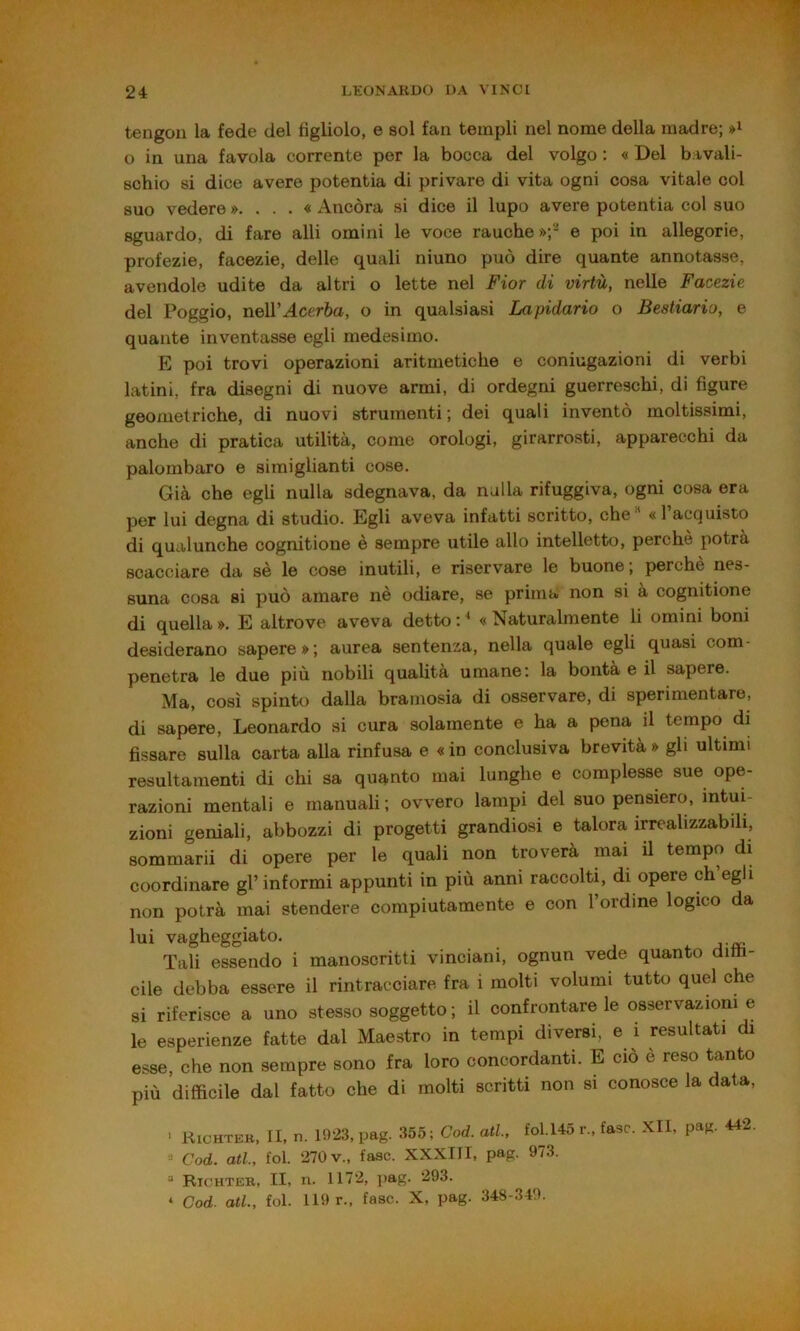 tengon la fede del figliolo, e sol fan templi nel nome della madre; o in una favola corrente per la bocca del volgo : « Del bavali- schio si dice avere potentia di privare di vita ogni cosa vitale col suo vedere »....« Ancóra si dice il lupo avere potentia col suo sguardo, di fare alli omini le voce rauche»;' e poi in allegorie, profezie, facezie, delle quali niuno può dire quante annotasse, avendole udite da altri o lette nel Fior di virtù, nelle Facezie del Poggio, neWAcerba, o in qualsiasi Lapidario o Bestiario, e quante inventasse egli medesimo. E poi trovi operazioni aritmetiche e coniugazioni di verbi latini, fra disegni di nuove armi, di ordegni guerreschi, di figure geometriche, di nuovi strumenti ; dei quali inventò moltissimi, anche di pratica utilità, come orologi, girarrosti, apparecchi da palombaro e simiglianti cose. Già che egli nulla sdegnava, da nulla rifuggiva, ogni cosa era per lui degna di studio. Egli aveva infatti scritto, che « 1 acquisto di qualunche cognitione è sempre utile allo intelletto, perchè potrà scacciare da sè le cose inutili, e riservare le buone; perchè nes- suna cosa si può amare nè odiare, se prima non si a cognitione di quella ». E altrove aveva detto : ^ « Naturalmente li omini boni desiderano sapere»; aurea sentenza, nella quale egli quasi com- penetra le due più nobili qualità umane: la bontà e il sapere. Ma, così spinto dalla bramosia di osservare, di sperimentare, di sapere, Leonardo si cura solamente e ha a pena il tempo di fissare sulla carta alla rinfusa e « in conclusiva brevità » gli ultimi resultamenti di chi sa quanto mai lunghe e complesse sue ope- razioni mentali e manuali; ovvero lampi del suo pensiero, intui- zioni geniali, abbozzi di progetti grandiosi e talora irrealizzabili, sommarii di opere per le quali non troverà mai il tempo di coordinare gl’informi appunti in più anni raccolti, di opere eh egli non potrà mai stendere compiutamente e con l’ordine logico da lui vagheggiato. ^ j Tali essendo i manoscritti vinciani, ognun vede quanto ditìi- cile debba essere il rintracciare fra i molti volumi tutto quel che si riferisce a uno stesso soggetto ; il confrontare le osservazioni e le esperienze fatte dal Maestro in tempi diversi, e i resultati di esse, che non sempre sono fra loro concordanti. E ciò è reso tanto più difficile dal fatto che di molti scritti non si conosce la data, ■ Kichtek, II, n. 1923, pag. 355 ; Cod. atl, fol.145 r., fase. Xll, pag. 442. • Cod. atl, fol. 270 V., fase. XXXIII, pag. 973. “ Richtek, II, n. 1172, pag. 293. ‘ Cod. atl, fol. 119 r., fase. X, pag. 348-340.