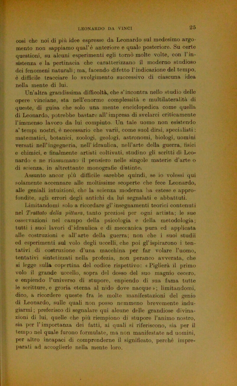COSÌ che noi di più idee espresse da Leonardo sul medesimo argo- mento non sappiamo qual’è anteriore e quale posteriore. Su certe questioni, su alcuni esperimenti egli tornò molte volte, con l’in- sistenza e la pertinacia che caratterizzano il moderno studioso dei fenomeni naturali ; ma, facendo difetto l’indicazione del tempo, è diffìcile tracciare lo svolgimento successivo di ciascuna idea nella mente di lui. Un’altra grandissima difficoltà, che s’incontra nello .studio delle opere vinciane, sta nell’enorme complessità e multilateralità di queste, di guisa che solo una mente enciclopedica come quella di Leonardo, potrebbe bastare all’impresa di svelarci criticamente l’immenso lavoro da lui compiuto. Un tale uomo non esistendo a’ tempi nostri, è necessario che varii, come suol dirsi, specialisti : matematici, botanici, zoologi, geologi, astronomi, biologi, uomini versati nell’ingegneria, nell’idraulica, nell’arte della guerra, fìsici e chimici, e finalmente artisti coltivati, studino gli scritti di Leo- nardo e ne riassumano il pensiero nelle singole materie d’arte o di scienza, in altrettante monografie distinte. Assunto ancor più difficile sarebbe quindi, se io volessi qui solamente accennare alle moltissime scoperte che fece Leonardo, alle geniali intuizioni, che la scienza moderna lia estese e appro- fondite, agli errori degli antichi da lui segnalati e abbattuti. Limitandomi solo a ricordare gl’insegnamenti teorici contenuti nel Trattato della pittura, tanto preziosi per ogni artista; le sue osservazioni nel campo della psicologia e della metodologia; tutti i suoi lavori d’idraulica e di meccanica pura ed applicata alle costruzioni e all’arte della guerra; non che i suoi studi! ed esperimenti sul volo degli uccelli, che poi gl’ispirarono i ten- tativi di costruzione d’una macchina per far volare l’uomo, tentativi sintetizzati nella profezia, non peranco avverata, che si legge sulla copertina del codice rispettivo: «Piglierà il primo volo il grande uccello, sopra del dosso del suo magnio cecero, e enpiendo l’universo di stupore, enpiendo di .sua fama tutte le scritture, e groria eterna al nido dove nacque»; limitandomi, dico, a ricorderò queste fra le molte manifestazioni del genio di Leonardo, sulle quali non posso nemmeno brevemente indu- giarmi ; preferisco di segnalare qui alcune delle grandiose divina- zioni di lui, quelle che più riempiono di stupore l’animo nostro, sia per l’importanza dei fatti, ai quali si riferiscono, sia per il tempo nel quale furono formulate, ma non manifestate ad uomini, per altro incapaci di comprenderne il significato, perchè impre- parati ad accoglierle nella mente loro.