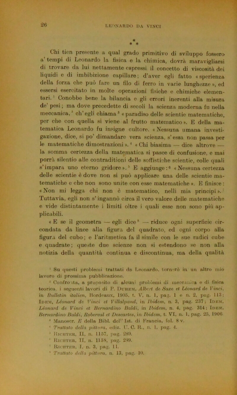 I.K^'NAUDO r)A VINX’I ■’! ♦ * * Chi tien presente a qual grado primitivo di sviluppo fossero a tempi di Leonardo la fisica e la chimica, dovrà maravigliarsi di trovare da lui nettamente espressi il concetto di viscosità dei liquidi e di imbibizione capillare; d’aver egli fatto « sperienza della forza che può fare un filo di ferro in varie lunghezze », ed essersi esercitato in molte operazioni fisiche e chimiche elemen- tari. ' Conobbe bene la bilancia e gli errori inerenti alla misura de pesi ; ma dove precedette di secoli la scienza moderna fu nella meccanica, ch’egli chiama’ «paradiso delle scientie matematiche, per che con quella si viene al frutto matematico». E della ma- tematica Leonardo fu insigne cultore. « Nessuna umana investi- gazione, dice, si po’ dimandare vera scienza, s’essa non pa.ssa per le matematiche dimostrazioni ». * « Chi biasima — dice altrove — la somma certezza della matematica si pasce di confusione, e mai porrà silentio alle contraditioni delle sofTistiche scientie, colle quali s’impara uno eterno gridore».* E aggiunge:® « Nessuna certezza delle scientie è dove non si può applicare una delle scientie ma- tematiche e che non sono unite con esse matematiche ». E finisce : « Non mi legga chi non è matematico, nelli mia principi ». ‘ Tuttavia, egli non s’ingannò circa il vero valore delle matematiche e vide distintamente i limiti oltre i quali esse non sono più ap- plicabili. «E se il geometra — egli dice* —riduce ogni superficie cir- condata da linee alla figura del quadrato, ed ogni corpo alla figura del cubo; e l’aritmetica fa il simile con le sue radici cube e quadrate; queste due scienze non si estendono se non alla notizia della quantità continua e discontinua, ma della qualità ‘ Su questi problemi trattati da Leonardo, torn^-rò in un altro mio lavoro di prossima pubblicazione. Confro ita, a proposito di alcuni problemi di meccanica e di fisica teorica, i seguenti lavori di P. Duhkm, Albert de Saxe et Léonard de Vinci, in lìulletin italien, Mordcaux, 190.Ó, t. V, n. 1, pag. 1 e n. 2, pag. 113; Idem, Léonard de Vinci et Villalpand, in Ibidem, n. 3, pag. 237 ; Idem, Léonard de Vinci et Bernardino Baldi, in Ibidem, n. 4, pag. 314; Idem, Bernardino Baldi, Roberval et Descartes, in Ibidem, t. VI, n. 1, pag. 25, 1906 “ Mano.scr. E della Bibl. deh’ Ist. di Francia, fol. 8 v. ‘ Trattato della pittura, odiz. U. C. R., n. 1. pag. 4. IvicHTEK, II. n. 1157. pag. 289. ' Richter, 11, n. 1158, pag. 289. ’ Richter, I, n. 3, pag. 11. ' Trattato delli pittura, n. 13, pag. 10.