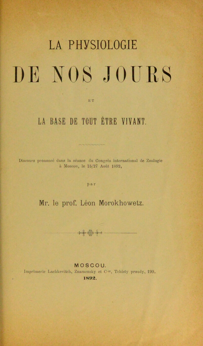 LA PHYSIOLOGIE DE NOS JOURS ET LA BASE DE TOUT ÊTRE VIVANT. Discours prononcé dans la séance du Conférés international de Zoologie à Moscou, le 15/27 Août 1892, P a r Mr. le prof. Léon Morokhowetz. MOSCOU. Imprimerie Lachlcevitcli, Znamensky et C-'=, Tcliisty prondy, 199. 18«2.