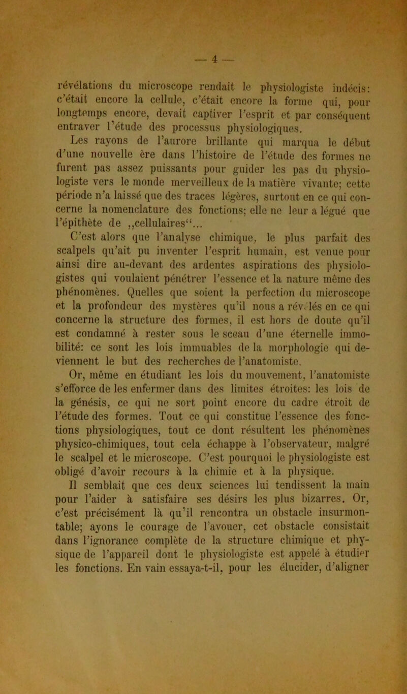 _ 4 — révélations du microscope rendait le physiologiste indécis: c/était encore la cellule, c’était encore la forme qui, pour longtemps encore, devait captiver l’esprit et par conséquent entraver l’étude des processus physiologiques. Les rayons de l’aurore brillante qui marqua le début d’une nouvelle ère dans l’histoire de l’étude des formes ne furent pas assez puissants pour guider les pas du physio- logiste vers le monde merveilleux de la matière vivante; cette période n’a laissé que des traces légères, surtout en ce qui con- cerne la nomenclature des fonctions; elle ne leur a légué que l’épithète de ,,celliilaires“... C’est alors que l’analyse chimique,, le plus parfait des scalpels qu’ait pu inventer l’esprit humain, est venue pour ainsi dire au-devant des ardentes aspirations des pliysiolo- gistes qui voulaient pénétrer l’essence et la nature même des phénomènes. Quelles que soient la perfection du microscope et la profondeur des mystères qu’il nous a rév. lés en ce qui concerne la structure des formes, il est liors de doute qu’il est condamné à rester sous le sceau d’une éternelle immo- bilité: ce sont les lois immuables de la mori)hologie qui de- viennent le but des recherches de l’anatomiste. Or, même en étudiant les lois du mouvement, l’anatomiste s’efforce de les enfermer dans des limites étroites: les lois de la génésis, ce qui ne sort point encore du cadre étroit de l’étude des formes. Tout ce qui constitue l’essence des fonc- tions physiologiques, tout ce dont résultent les phénomènes physico-chimiques, tout cela échappe à l’observateur, m.algré le scalpel et le microscope. C’est pourquoi le physiologiste est obligé d’avoir recours à la chimie et à la physique. Il semblait que ces deux sciences lui tendissent la main pour l’aider à satisfaire ses désirs les plus bizarres. Or, c’est précisément là qu’il rencontra un obstacle insurmon- table; ayons le courage de l’avouer, cet obstacle consistait dans l’ignorance complète de la structure chimique et phy- sique de l’apjiareil dont le physiologiste est appelé à étudi^T les fonctions. En vain essaya-t-il, pour les élucider, d’aligner