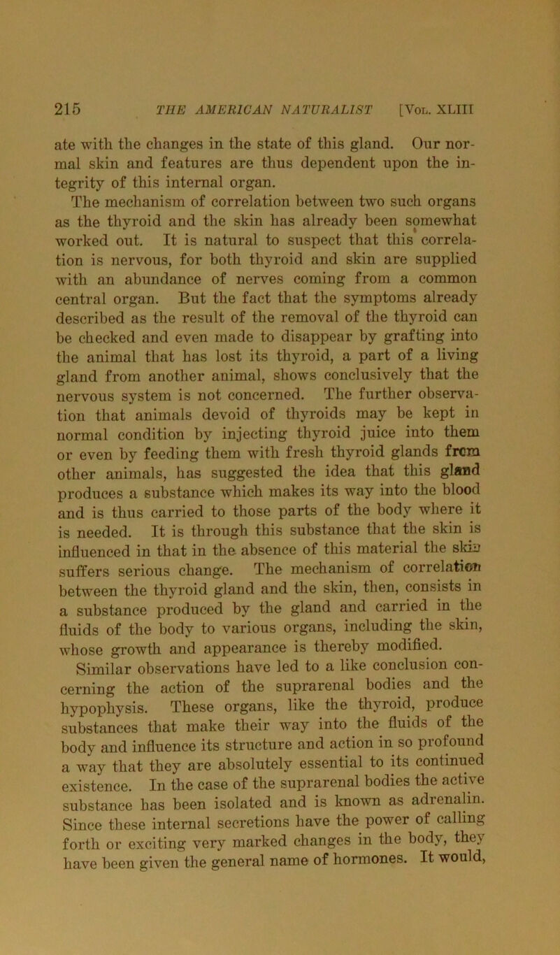 ate with the changes in the state of this gland. Our nor- mal skin and features are thus dependent upon the in- tegrity of this internal organ. The mechanism of correlation between two such organs as the thyroid and the skin has already been somewhat worked out. It is natural to suspect that this correla- tion is nervous, for both thyroid and skin are supplied with an abundance of nerves coming from a common central organ. But the fact that the symptoms already described as the result of the removal of the thyroid can be checked and even made to disappear by grafting into the animal that has lost its thyroid, a part of a living gland from another animal, shows conclusively that the nervous system is not concerned. The further observa- tion that animals devoid of thyroids may be kept in normal condition by injecting thyroid juice into them or even by feeding them with fresh thyroid glands from other animals, has suggested the idea that this gland produces a substance which makes its way into the blood and is thus carried to those parts of the body where it is needed. It is through this substance that the skin is influenced in that in tho absence of this material the skin suffers serious change. The mechanism of correlation between the thyroid gland and the skin, then, consists in a substance produced by the gland and carried in the fluids of the body to various organs, including the skin, whose growth and appearance is thereby modified. Similar observations have led to a like conclusion con- cerning the action of the suprarenal bodies and the hypophysis. These organs, like the thyroid, produce substances that make their way into the fluids of the body and influence its structure and action in so profound a way that they are absolutely essential to its continued existence. In the case of the suprarenal bodies the active substance has been isolated and is known as adienalin. Since these internal secretions have the power of calling forth or exciting very marked changes in the body, they have been given the general name of hormones. It would,