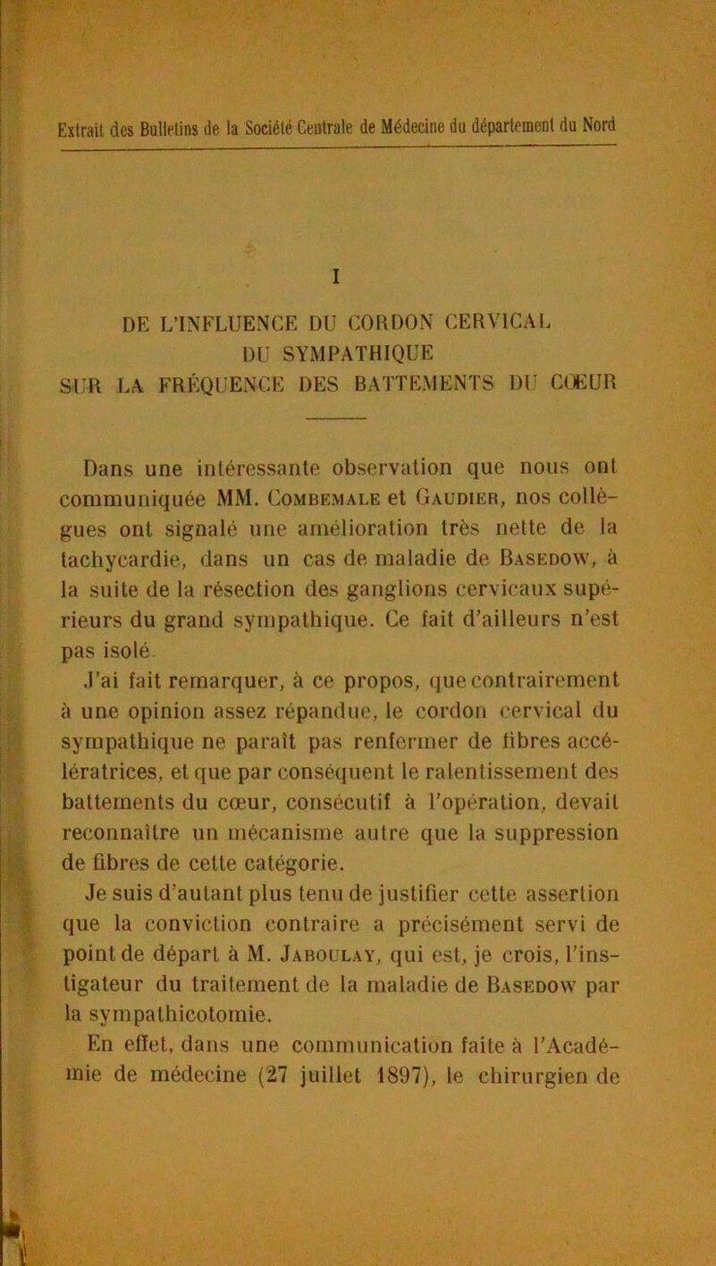 Extrait des Bulletins île la Société Centrale de Médecine du département du Nord I DE L’INFLUENCE DU CORDON CERVICAI. DU SYMPATHIQUE SUR LA FRÉQUENCE DES BATTEMENTS DU COEUR Dans une inléressante observation que nous ont communiquée MM. Combemale et Gaudier, nos collè- gues ont signalé une amélioration très nette de la tachycardie, dans un cas de maladie de Basedow, à la suite de la résection des ganglions cervicaux supé- rieurs du grand sympathique. Ce fait d’ailleurs n’est pas isolé. .l’ai fait remarquer, à ce propos, que contrairement à une opinion assez répandue, le cordon cervical du sympathique ne parait pas renfermer de libres accé- lératrices, et que par conséquent le ralentissement des battements du cœur, consécutif à l’opération, devait reconnaître un mécanisme autre que la suppression de fibres de cette catégorie. Je suis d’autant plus tenu de justifier cette assertion que la conviction contraire a précisément servi de point de départ à M. Jaboulay, qui est, je crois, l’ins- tigateur du traitement de la maladie de Basedow par la sympathicotomie. En effet, dans une communication faite à l’Acadé- mie de médecine (27 juillet 1897), le chirurgien de