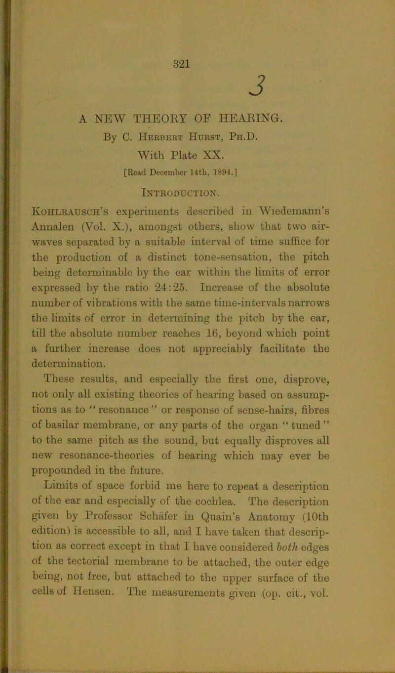 J A NEW THEORY OF HEARING. By C. Herbert Hurst, Ph.D, With Plate XX. [Read December 14th, 1894.] Introduction. Kohlrausch’s experiments described in Wiedemann’s Annalen (Vol. X.), amongst others, show that two air- waves separated by a suitable interval of time suffice for the production of a distinct tone-sensation, the pitch being determinable by the ear within the limits of error expressed by the ratio 24:25. Increase of the absolute number of vibrations with the same time-intervals narrows the limits of error in determining the pitch by the ear, till the absolute number reaches 16, beyond w'hich point a further increase does not appreciably facilitate the determination. These results, and especially the first one, disprove, not only all existing theories of hearing based on assump- tions as to “ resonance ” or response of sense-hairs, fibres of basilar membrane, or any parts of the organ “ tuned ” to the same pitch as the sound, but equally disproves all new resonance-theories of hearing w'hich may ever be propounded in the future. Limits of space forbid me here to repeat a description of the ear and especially of the cochlea. The description given by Professor Schiifer in Quain’s Anatomy (10th edition) is accessible to all, and I have taken that descrip- tion as correct except in that I have considered both edges of the tectorial membrane to be attached, the outer edge being, not free, but attached to the upper surface of the cells of Hensen. The measurements given (op. cit., vol.