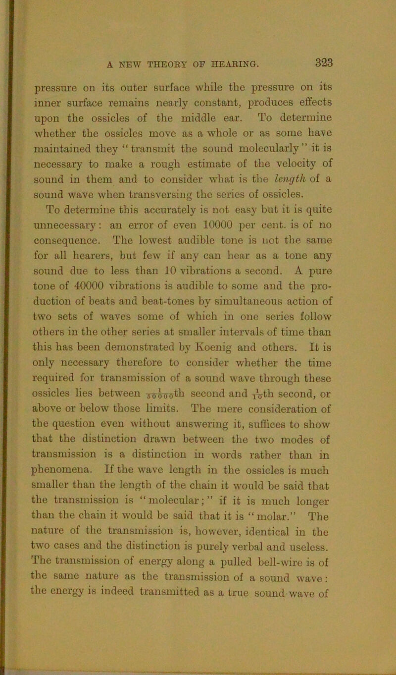 pressure on its outer surface while the pressure on its inner surface remains nearly constant, produces effects upon the ossicles of the middle ear. To determine whether the ossicles move as a whole or as some have maintained they “transmit the sound molecularly” it is necessary to make a rough estimate of the velocity of sound in them and to consider what is the length of a sound wave when transversing the series of ossicles. To determine this accurately is not easy but it is quite unnecessary: an error of even 10000 per cent, is of no consequence. The lowest audible tone is not the same for all hearers, but few if any can hear as a tone any sound due to less than 10 vibrations a second. A pure tone of 40000 vibrations is audible to some and the pro- duction of beats and beat-tones by simultaneous action of two sets of waves some of which in one series follow others in the other series at smaller intervals of time than this has been demonstrated by Koenig and others. It is only necessary therefore to consider whether the time required for transmission of a sound wave through these ossicles lies between second and iVth second, or above or below those limits. The mere consideration of the question even without answering it, suffices to show that the distinction drawn between the two modes of transmission is a distinction in words rather than in phenomena. If the wave length in the ossicles is much smaller than the length of the chain it would be said that the transmission is “molecular;” if it is much longer than the chain it would be said that it is “ molar.” The nature of the transmission is, however, identical in the two cases and the distinction is purely verbal and useless. The transmission of energy along a pulled bell-wire is of the same nature as the transmission of a sound wave: the energy is indeed transmitted as a true sound wave of