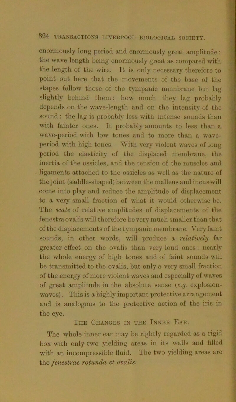 enormously long period and enormously great amplitude : the wave length being enormously great as compared with ’ the length of the wire. It is only necessary therefore to point out here that the movements of the base of the stapes follow those of the tympanic membrane but lag slightly behind them: how much they lag probably depends on the wave-length and on the intensity of the ^ sound : the lag is probably less with intense sounds than with fainter ones. It probably amounts to less than a wave-period with low tones and to more than a wave- period with high tones. With very violent waves of long period the elasticity of the displaced membrane, the ^ inertia of the ossicles, and the tension of the muscles and ligaments attached to the ossicles as well as the nature of the joint (saddle-shaped) between the malleus and incus will come into play and reduce the amplitude of displacement to a very small fraction of what it would otherwise be. The scale of relative amplitudes of displacements of the fenestraovalis will therefore be very much smaller than that of the displacements of the tympanic membrane. Very faint sounds, in other words, will produce a relatively far greater effect on the ovalis than very loud ones: nearly the whole energy of high tones and of faint sounds will < be transmitted to the ovalis, but only a very small fraction j of the energy of more violent waves and especially of waves 4 of great amplitude in the absolute sense {c.g. explosion- 'h waves). This is a highly important protective arrangement j and is analogous to the protective action of the iris in ^ the eye. \ The Changes in the Inner Ear. : The whole inner ear may be rightly regarded as a rigid box with only two yielding areas in its walls and filled with an incompressible fluid. The two yielding areas are the fenestrae rotunda et ovalis.