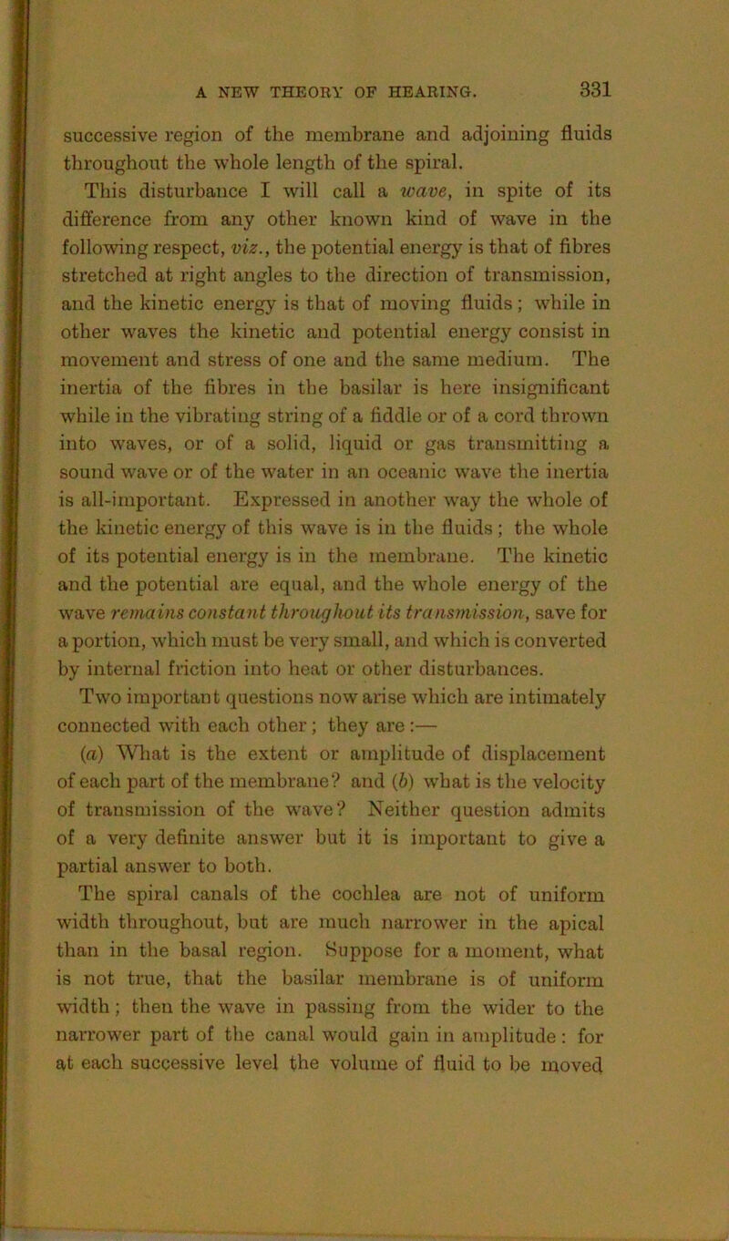 successive region of the membrane and adjoining fluids throughout the whole length of the spiral. This disturbance I will call a wave, in spite of its difference from any other known kind of wave in the following respect, viz., the potential energy is that of fibres stretched at right angles to the direction of transmission, and the kinetic energy is that of moving fluids; wdiile in other waves the kinetic and potential energy consist in movement and stress of one and the same medium. The inertia of the fibres in tbe basilar is here insignificant while in the vibrating string of a fiddle or of a cord thrown into waves, or of a solid, liquid or gas transmitting a sound wave or of the water in an oceanic wave the inertia is all-important. Expressed in another way the whole of the kinetic energy of this wave is in the fluids; the whole of its potential energy is in the membrane. The kinetic and the potential are equal, and the whole energy of the wave remains constan t throughout its transmission, save for a portion, which must be very small, and which is converted by internal friction into heat or other disturbances. Two important questions now arise which are intimately connected with each other; they are :— (a) What is the extent or amplitude of displacement of each part of the membrane? and (6) what is the velocity of transmission of the wave? Neither question admits of a very definite answer but it is important to give a partial answer to both. The spiral canals of the cochlea are not of uniform width throughout, but are much narrower in the apical than in the basal region. Suppose for a moment, what is not true, that the basilar membrane is of uniform width; then the wave in passing from the wider to the narrower part of the canal would gain in amplitude: for at each successive level the volume of fluid to be moved